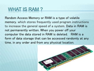 WHAT IS RAM ?
Random Access Memory or RAM is a type of volatile
memory. which stores frequently used program instructions
to increase the general speed of a system. Data in RAM is
not permanently written. When you power off your
computer the data stored in RAM is deleted. RAM is a
form of data storage that can be accessed randomly at any
time, in any order and from any physical location.
 