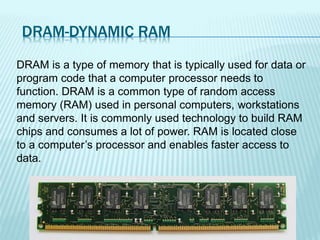 DRAM-DYNAMIC RAM
DRAM is a type of memory that is typically used for data or
program code that a computer processor needs to
function. DRAM is a common type of random access
memory (RAM) used in personal computers, workstations
and servers. It is commonly used technology to build RAM
chips and consumes a lot of power. RAM is located close
to a computer’s processor and enables faster access to
data.
 
