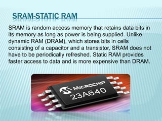 SRAM-STATIC RAM
SRAM is random access memory that retains data bits in
its memory as long as power is being supplied. Unlike
dynamic RAM (DRAM), which stores bits in cells
consisting of a capacitor and a transistor, SRAM does not
have to be periodically refreshed. Static RAM provides
faster access to data and is more expensive than DRAM.
 