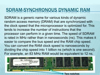 SDRAM-SYNCHRONOUS DYNAMIC RAM
Two notches
SDRAM is a generic name for various kinds of dynamic
random access memory (DRAM) that are synchronized with
the clock speed that the microprocessor is optimized for. This
tends to increase the number of instructions that the
processor can perform in a given time. The speed of SDRAM
is rated in MHz rather than in nanoseconds (ns). This makes it
easier to compare the bus speed and the RAM chip speed.
You can convert the RAM clock speed to nanoseconds by
dividing the chip speed into 1 billion ns (which is one second).
For example, an 83 MHz RAM would be equivalent to 12 ns.
 