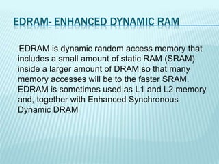 EDRAM- ENHANCED DYNAMIC RAM
EDRAM is dynamic random access memory that
includes a small amount of static RAM (SRAM)
inside a larger amount of DRAM so that many
memory accesses will be to the faster SRAM.
EDRAM is sometimes used as L1 and L2 memory
and, together with Enhanced Synchronous
Dynamic DRAM
 