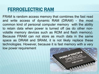 FERROELECTRIC RAM
FRAM is random access memory that combines the fast read
and write access of dynamic RAM (DRAM) - the most
common kind of personal computer memory with the ability
to retain data when power is turned off (as do other non-
volatile memory devices such as ROM and flash memory).
Because FRAM can not store as much data in the same
space as DRAM and SRAM, it is not likely replace these
technologies. However, because it is fast memory with a very
low power requirement
 