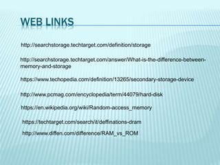 WEB LINKS
http://searchstorage.techtarget.com/definition/storage
http://searchstorage.techtarget.com/answer/What-is-the-difference-between-
memory-and-storage
https://www.techopedia.com/definition/13265/secondary-storage-device
http://www.pcmag.com/encyclopedia/term/44079/hard-disk
http://www.diffen.com/difference/RAM_vs_ROM
https://en.wikipedia.org/wiki/Random-access_memory
https://techtarget.com/search/it/deffinations-dram
 