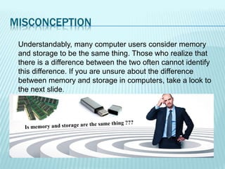 MISCONCEPTION
Understandably, many computer users consider memory
and storage to be the same thing. Those who realize that
there is a difference between the two often cannot identify
this difference. If you are unsure about the difference
between memory and storage in computers, take a look to
the next slide.
 