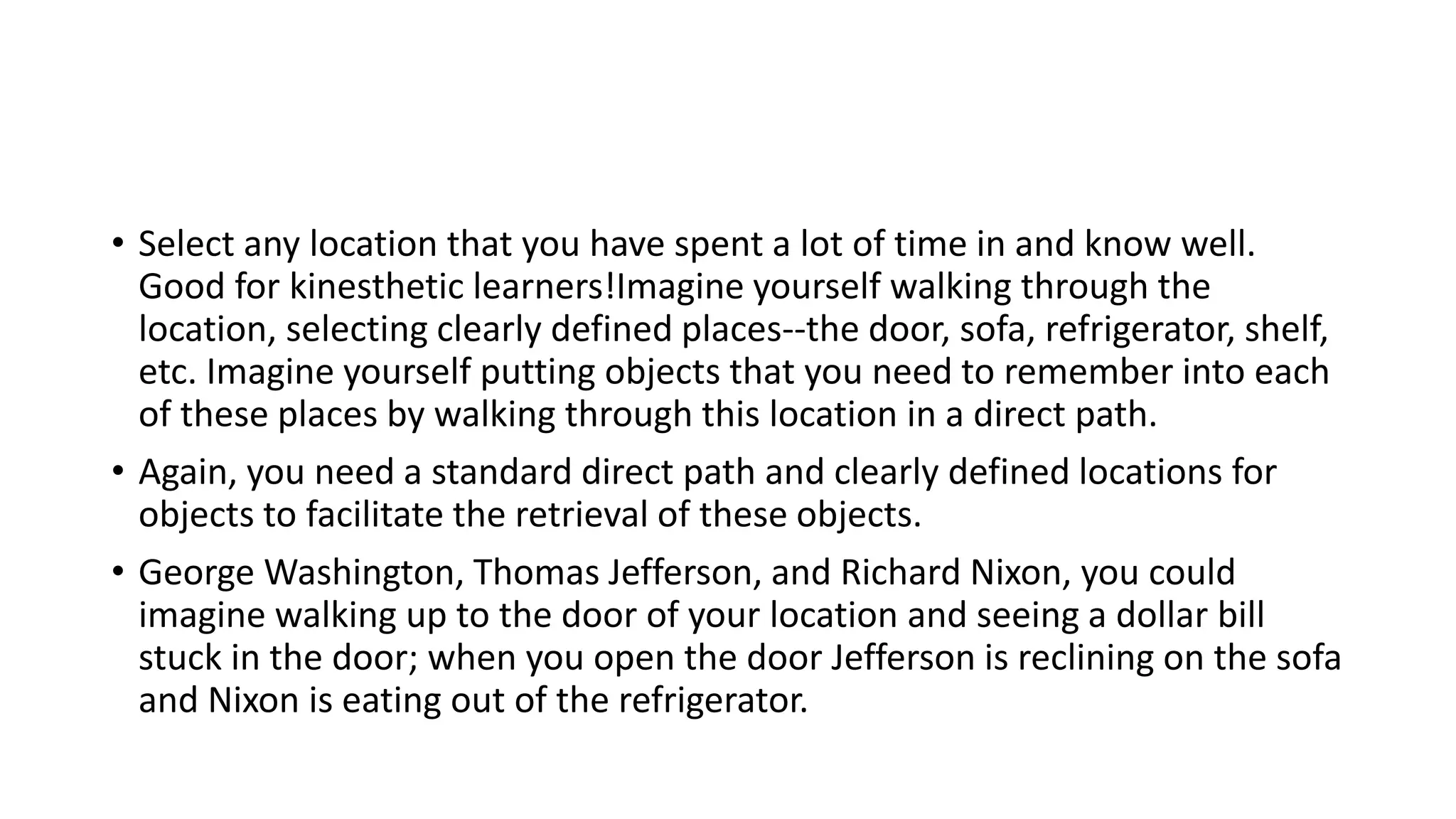 • Select any location that you have spent a lot of time in and know well.
Good for kinesthetic learners!Imagine yourself walking through the
location, selecting clearly defined places--the door, sofa, refrigerator, shelf,
etc. Imagine yourself putting objects that you need to remember into each
of these places by walking through this location in a direct path.
• Again, you need a standard direct path and clearly defined locations for
objects to facilitate the retrieval of these objects.
• George Washington, Thomas Jefferson, and Richard Nixon, you could
imagine walking up to the door of your location and seeing a dollar bill
stuck in the door; when you open the door Jefferson is reclining on the sofa
and Nixon is eating out of the refrigerator.
 