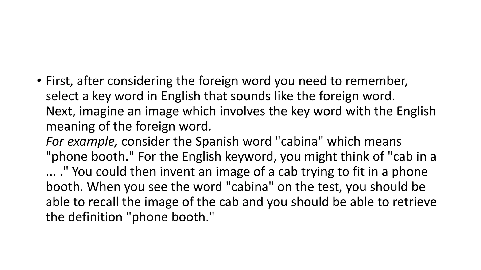 • First, after considering the foreign word you need to remember,
select a key word in English that sounds like the foreign word.
Next, imagine an image which involves the key word with the English
meaning of the foreign word.
For example, consider the Spanish word "cabina" which means
"phone booth." For the English keyword, you might think of "cab in a
... ." You could then invent an image of a cab trying to fit in a phone
booth. When you see the word "cabina" on the test, you should be
able to recall the image of the cab and you should be able to retrieve
the definition "phone booth."
 