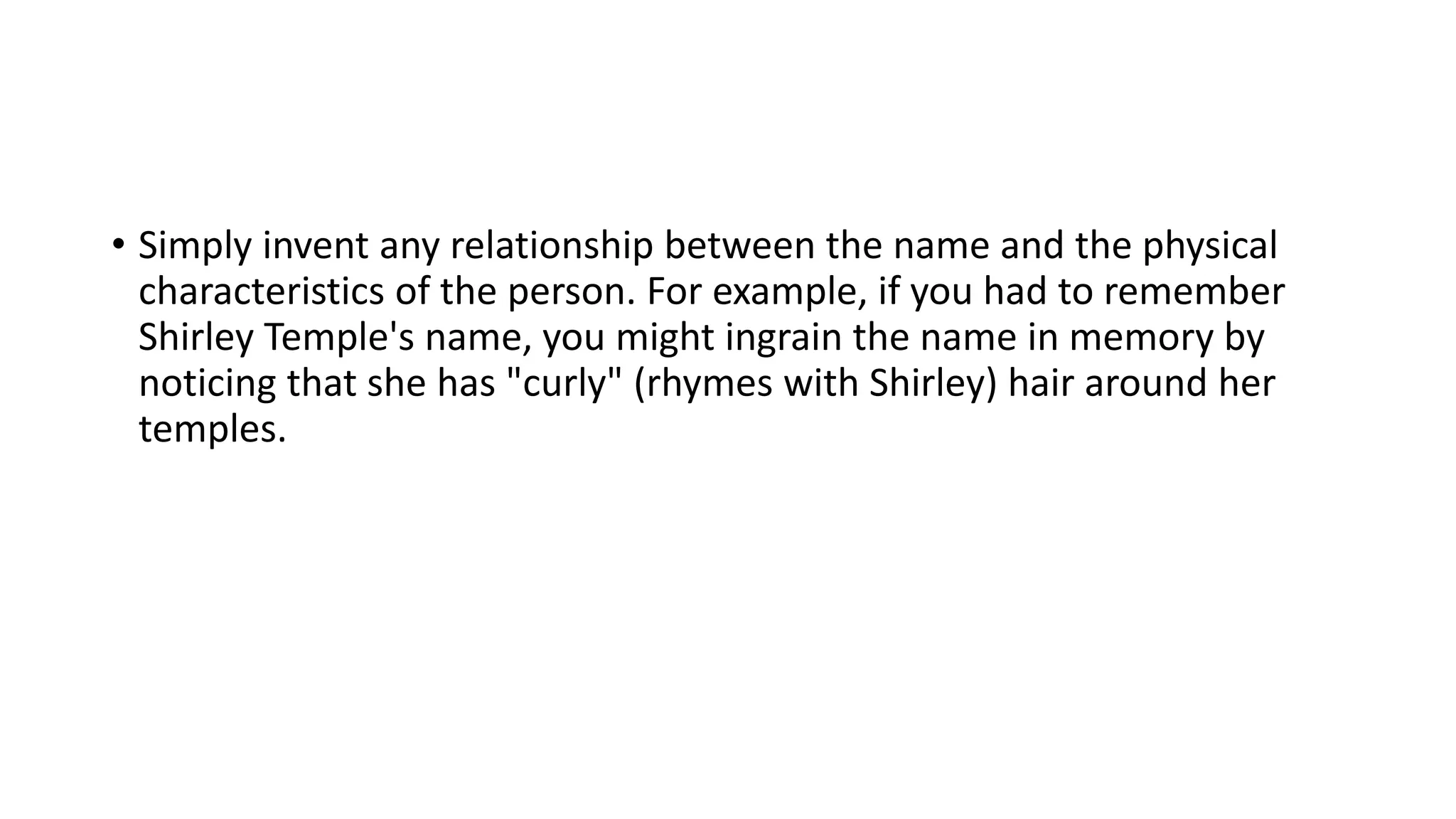 • Simply invent any relationship between the name and the physical
characteristics of the person. For example, if you had to remember
Shirley Temple's name, you might ingrain the name in memory by
noticing that she has "curly" (rhymes with Shirley) hair around her
temples.
 