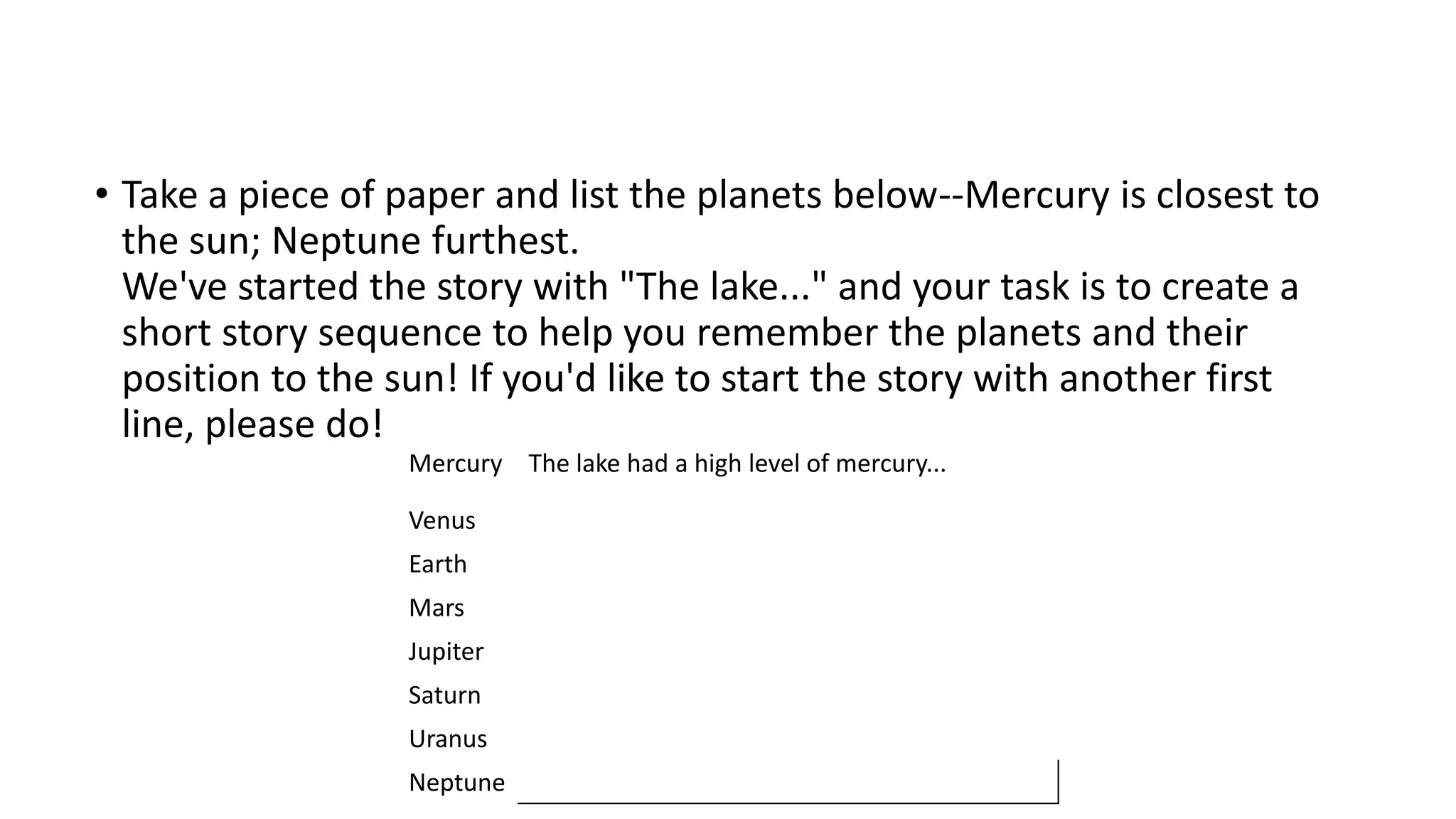 • Take a piece of paper and list the planets below--Mercury is closest to
the sun; Neptune furthest.
We've started the story with "The lake..." and your task is to create a
short story sequence to help you remember the planets and their
position to the sun! If you'd like to start the story with another first
line, please do!
Mercury The lake had a high level of mercury...
Venus
Earth
Mars
Jupiter
Saturn
Uranus
Neptune
 
