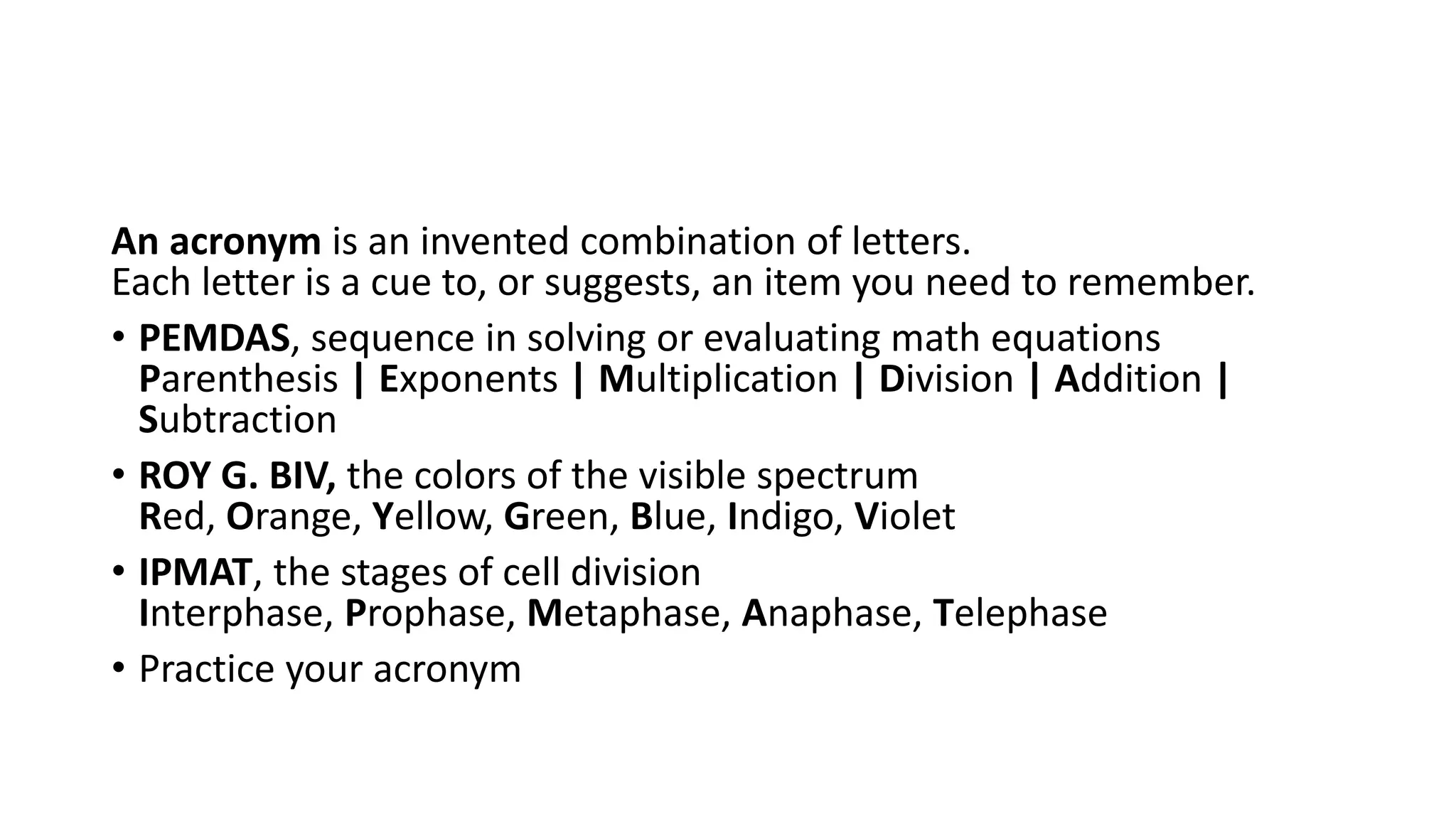 An acronym is an invented combination of letters.
Each letter is a cue to, or suggests, an item you need to remember.
• PEMDAS, sequence in solving or evaluating math equations
Parenthesis | Exponents | Multiplication | Division | Addition |
Subtraction
• ROY G. BIV, the colors of the visible spectrum
Red, Orange, Yellow, Green, Blue, Indigo, Violet
• IPMAT, the stages of cell division
Interphase, Prophase, Metaphase, Anaphase, Telephase
• Practice your acronym
 