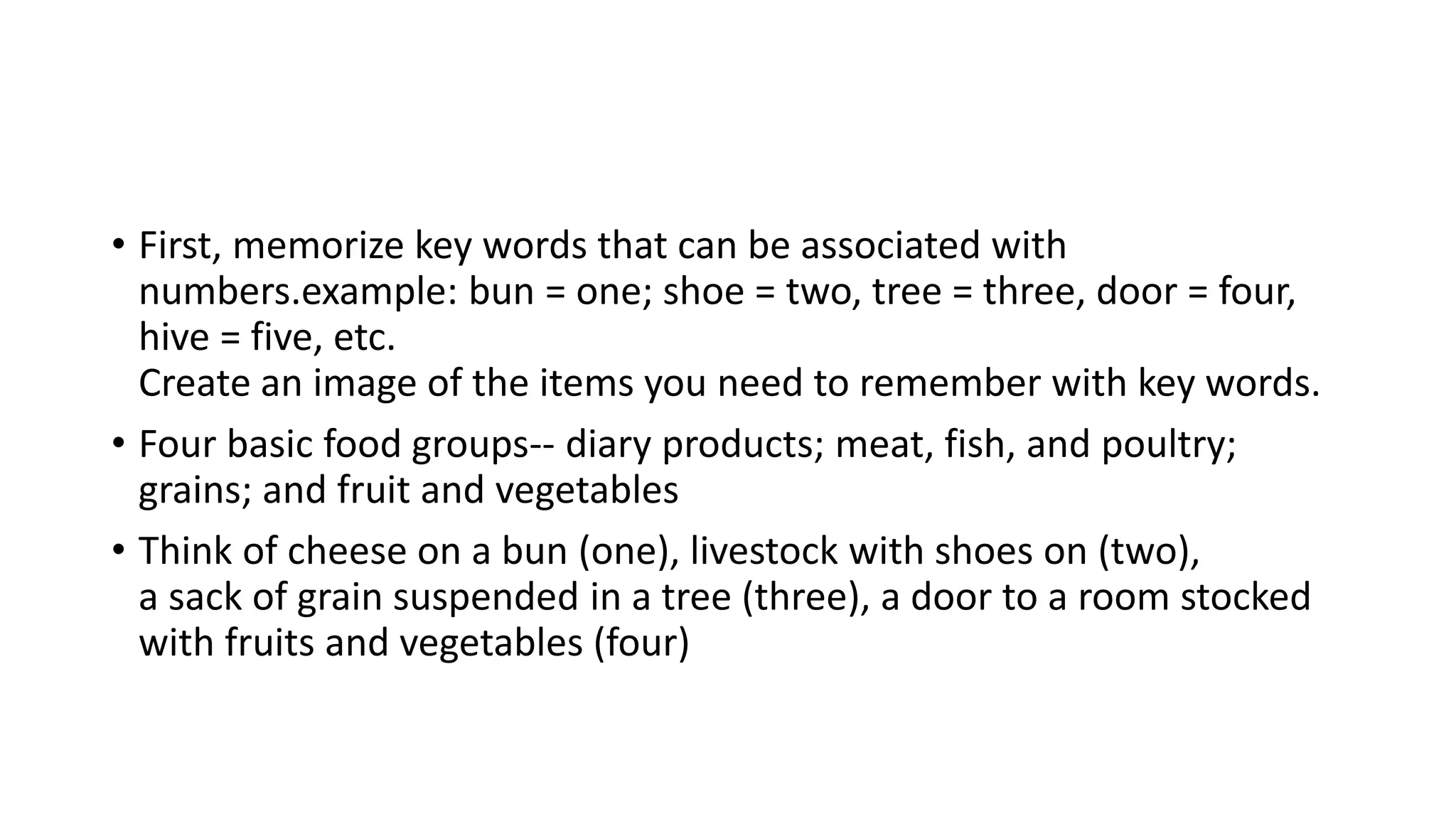 • First, memorize key words that can be associated with
numbers.example: bun = one; shoe = two, tree = three, door = four,
hive = five, etc.
Create an image of the items you need to remember with key words.
• Four basic food groups-- diary products; meat, fish, and poultry;
grains; and fruit and vegetables
• Think of cheese on a bun (one), livestock with shoes on (two),
a sack of grain suspended in a tree (three), a door to a room stocked
with fruits and vegetables (four)
 