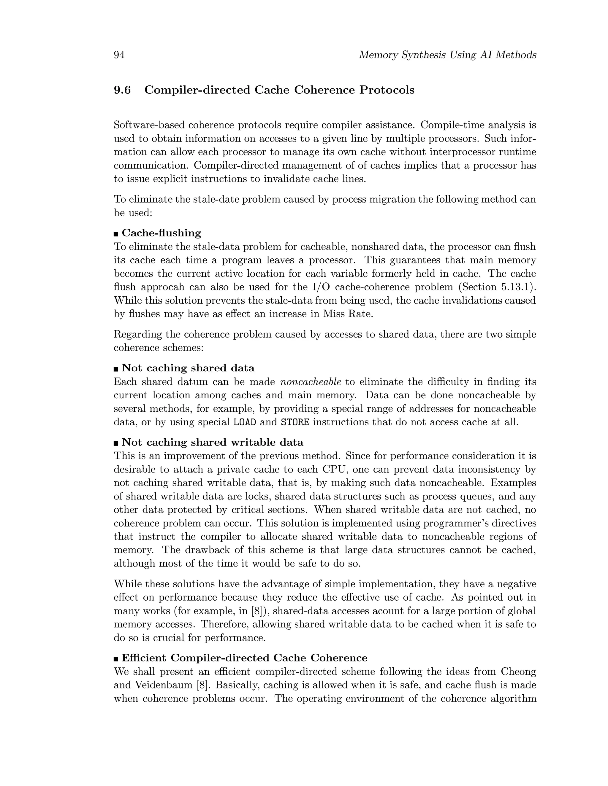 94 Memory Synthesis Using AI Methods
9.6 Compiler-directed Cache Coherence Protocols
Software-based coherence protocols require compiler assistance. Compile-time analysis is
used to obtain information on accesses to a given line by multiple processors. Such infor-
mation can allow each processor to manage its own cache without interprocessor runtime
communication. Compiler-directed management of of caches implies that a processor has
to issue explicit instructions to invalidate cache lines.
To eliminate the stale-date problem caused by process migration the following method can
be used:
Cache-ﬂushing
To eliminate the stale-data problem for cacheable, nonshared data, the processor can ﬂush
its cache each time a program leaves a processor. This guarantees that main memory
becomes the current active location for each variable formerly held in cache. The cache
ﬂush approcah can also be used for the I/O cache-coherence problem (Section 5.13.1).
While this solution prevents the stale-data from being used, the cache invalidations caused
by ﬂushes may have as eﬀect an increase in Miss Rate.
Regarding the coherence problem caused by accesses to shared data, there are two simple
coherence schemes:
Not caching shared data
Each shared datum can be made noncacheable to eliminate the diﬃculty in ﬁnding its
current location among caches and main memory. Data can be done noncacheable by
several methods, for example, by providing a special range of addresses for noncacheable
data, or by using special LOAD and STORE instructions that do not access cache at all.
Not caching shared writable data
This is an improvement of the previous method. Since for performance consideration it is
desirable to attach a private cache to each CPU, one can prevent data inconsistency by
not caching shared writable data, that is, by making such data noncacheable. Examples
of shared writable data are locks, shared data structures such as process queues, and any
other data protected by critical sections. When shared writable data are not cached, no
coherence problem can occur. This solution is implemented using programmer’s directives
that instruct the compiler to allocate shared writable data to noncacheable regions of
memory. The drawback of this scheme is that large data structures cannot be cached,
although most of the time it would be safe to do so.
While these solutions have the advantage of simple implementation, they have a negative
eﬀect on performance because they reduce the eﬀective use of cache. As pointed out in
many works (for example, in [8]), shared-data accesses acount for a large portion of global
memory accesses. Therefore, allowing shared writable data to be cached when it is safe to
do so is crucial for performance.
Eﬃcient Compiler-directed Cache Coherence
We shall present an eﬃcient compiler-directed scheme following the ideas from Cheong
and Veidenbaum [8]. Basically, caching is allowed when it is safe, and cache ﬂush is made
when coherence problems occur. The operating environment of the coherence algorithm
 