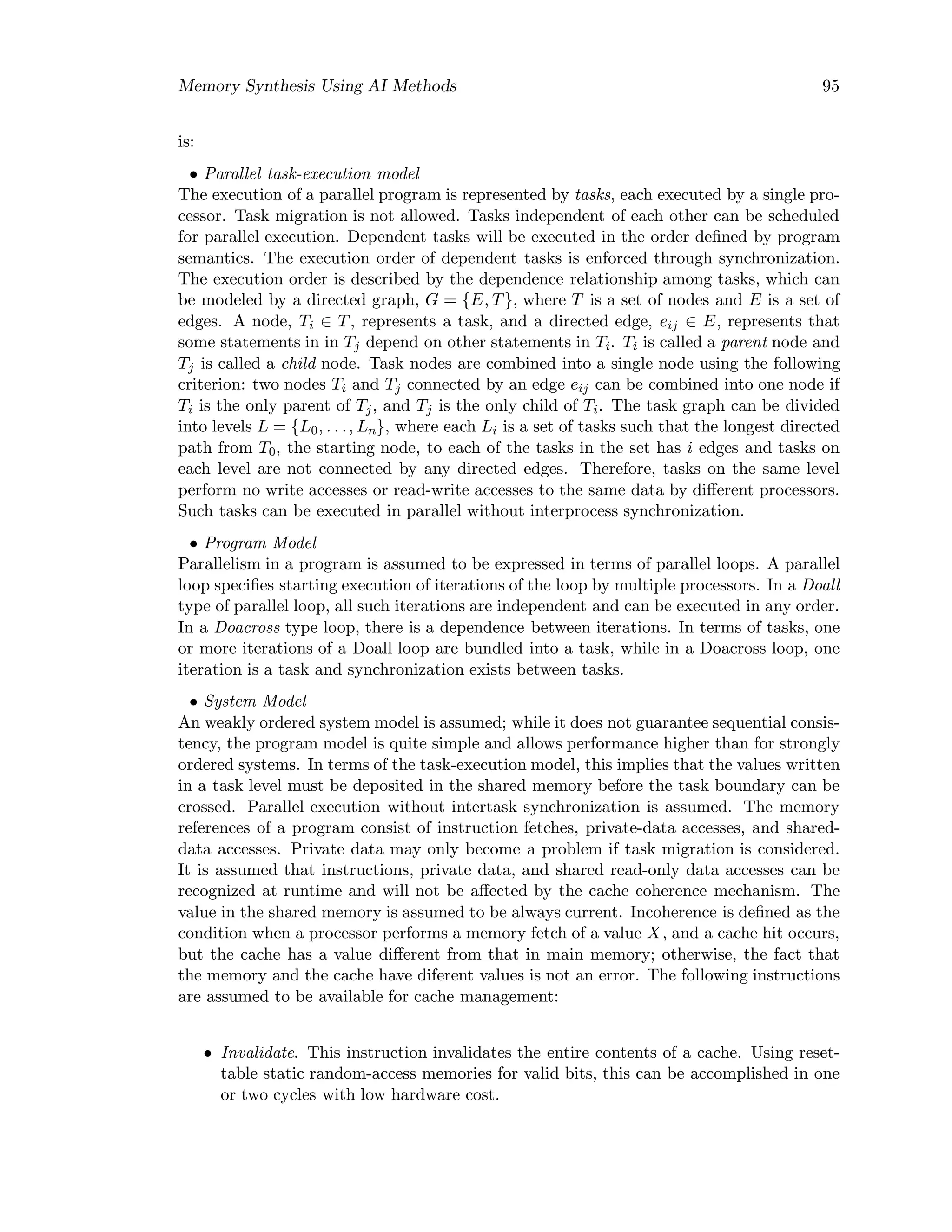 Memory Synthesis Using AI Methods 95
is:
• Parallel task-execution model
The execution of a parallel program is represented by tasks, each executed by a single pro-
cessor. Task migration is not allowed. Tasks independent of each other can be scheduled
for parallel execution. Dependent tasks will be executed in the order deﬁned by program
semantics. The execution order of dependent tasks is enforced through synchronization.
The execution order is described by the dependence relationship among tasks, which can
be modeled by a directed graph, G = {E, T}, where T is a set of nodes and E is a set of
edges. A node, Ti ∈ T, represents a task, and a directed edge, eij ∈ E, represents that
some statements in in Tj depend on other statements in Ti. Ti is called a parent node and
Tj is called a child node. Task nodes are combined into a single node using the following
criterion: two nodes Ti and Tj connected by an edge eij can be combined into one node if
Ti is the only parent of Tj, and Tj is the only child of Ti. The task graph can be divided
into levels L = {L0, . . ., Ln}, where each Li is a set of tasks such that the longest directed
path from T0, the starting node, to each of the tasks in the set has i edges and tasks on
each level are not connected by any directed edges. Therefore, tasks on the same level
perform no write accesses or read-write accesses to the same data by diﬀerent processors.
Such tasks can be executed in parallel without interprocess synchronization.
• Program Model
Parallelism in a program is assumed to be expressed in terms of parallel loops. A parallel
loop speciﬁes starting execution of iterations of the loop by multiple processors. In a Doall
type of parallel loop, all such iterations are independent and can be executed in any order.
In a Doacross type loop, there is a dependence between iterations. In terms of tasks, one
or more iterations of a Doall loop are bundled into a task, while in a Doacross loop, one
iteration is a task and synchronization exists between tasks.
• System Model
An weakly ordered system model is assumed; while it does not guarantee sequential consis-
tency, the program model is quite simple and allows performance higher than for strongly
ordered systems. In terms of the task-execution model, this implies that the values written
in a task level must be deposited in the shared memory before the task boundary can be
crossed. Parallel execution without intertask synchronization is assumed. The memory
references of a program consist of instruction fetches, private-data accesses, and shared-
data accesses. Private data may only become a problem if task migration is considered.
It is assumed that instructions, private data, and shared read-only data accesses can be
recognized at runtime and will not be aﬀected by the cache coherence mechanism. The
value in the shared memory is assumed to be always current. Incoherence is deﬁned as the
condition when a processor performs a memory fetch of a value X, and a cache hit occurs,
but the cache has a value diﬀerent from that in main memory; otherwise, the fact that
the memory and the cache have diferent values is not an error. The following instructions
are assumed to be available for cache management:
• Invalidate. This instruction invalidates the entire contents of a cache. Using reset-
table static random-access memories for valid bits, this can be accomplished in one
or two cycles with low hardware cost.
 