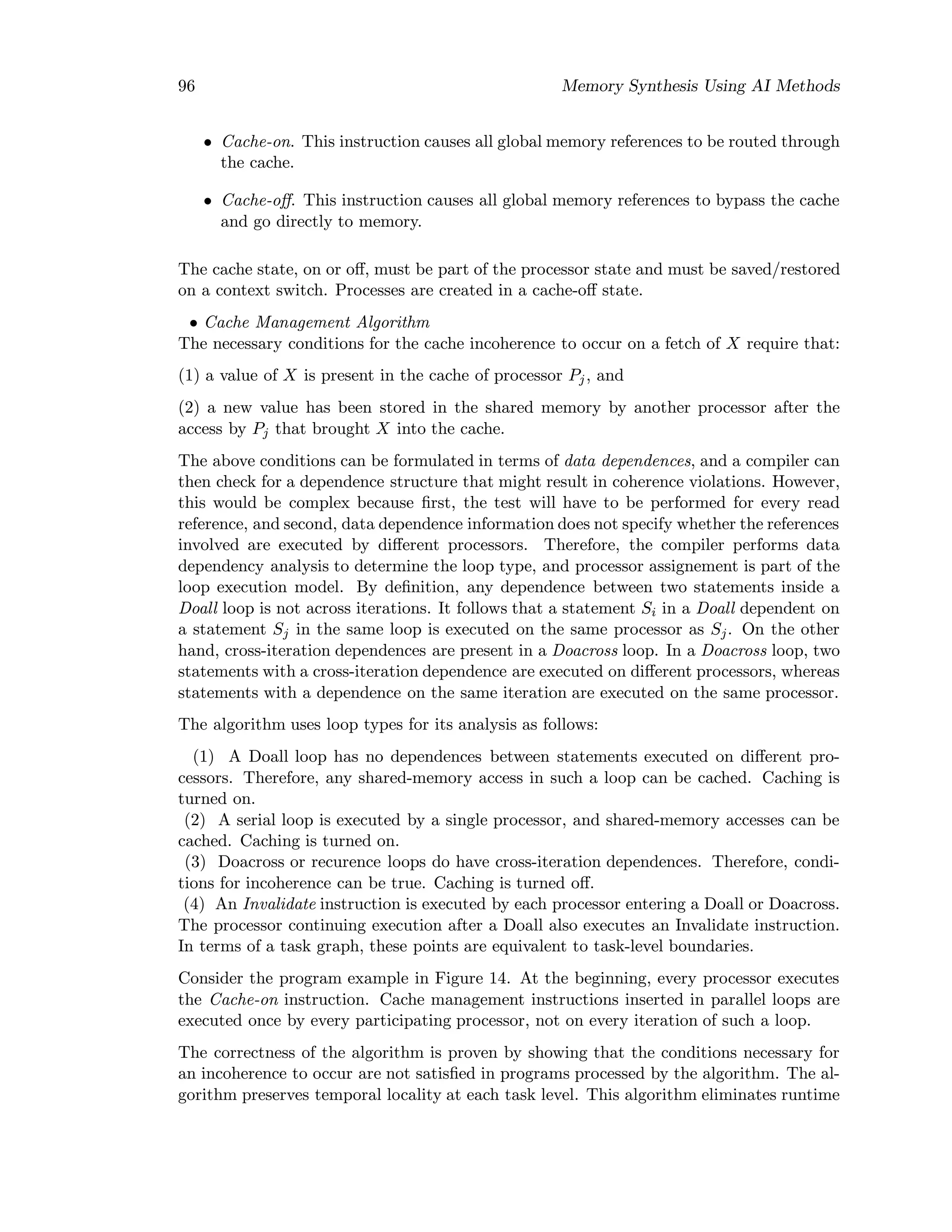 96 Memory Synthesis Using AI Methods
• Cache-on. This instruction causes all global memory references to be routed through
the cache.
• Cache-oﬀ. This instruction causes all global memory references to bypass the cache
and go directly to memory.
The cache state, on or oﬀ, must be part of the processor state and must be saved/restored
on a context switch. Processes are created in a cache-oﬀ state.
• Cache Management Algorithm
The necessary conditions for the cache incoherence to occur on a fetch of X require that:
(1) a value of X is present in the cache of processor Pj, and
(2) a new value has been stored in the shared memory by another processor after the
access by Pj that brought X into the cache.
The above conditions can be formulated in terms of data dependences, and a compiler can
then check for a dependence structure that might result in coherence violations. However,
this would be complex because ﬁrst, the test will have to be performed for every read
reference, and second, data dependence information does not specify whether the references
involved are executed by diﬀerent processors. Therefore, the compiler performs data
dependency analysis to determine the loop type, and processor assignement is part of the
loop execution model. By deﬁnition, any dependence between two statements inside a
Doall loop is not across iterations. It follows that a statement Si in a Doall dependent on
a statement Sj in the same loop is executed on the same processor as Sj. On the other
hand, cross-iteration dependences are present in a Doacross loop. In a Doacross loop, two
statements with a cross-iteration dependence are executed on diﬀerent processors, whereas
statements with a dependence on the same iteration are executed on the same processor.
The algorithm uses loop types for its analysis as follows:
(1) A Doall loop has no dependences between statements executed on diﬀerent pro-
cessors. Therefore, any shared-memory access in such a loop can be cached. Caching is
turned on.
(2) A serial loop is executed by a single processor, and shared-memory accesses can be
cached. Caching is turned on.
(3) Doacross or recurence loops do have cross-iteration dependences. Therefore, condi-
tions for incoherence can be true. Caching is turned oﬀ.
(4) An Invalidate instruction is executed by each processor entering a Doall or Doacross.
The processor continuing execution after a Doall also executes an Invalidate instruction.
In terms of a task graph, these points are equivalent to task-level boundaries.
Consider the program example in Figure 14. At the beginning, every processor executes
the Cache-on instruction. Cache management instructions inserted in parallel loops are
executed once by every participating processor, not on every iteration of such a loop.
The correctness of the algorithm is proven by showing that the conditions necessary for
an incoherence to occur are not satisﬁed in programs processed by the algorithm. The al-
gorithm preserves temporal locality at each task level. This algorithm eliminates runtime
 