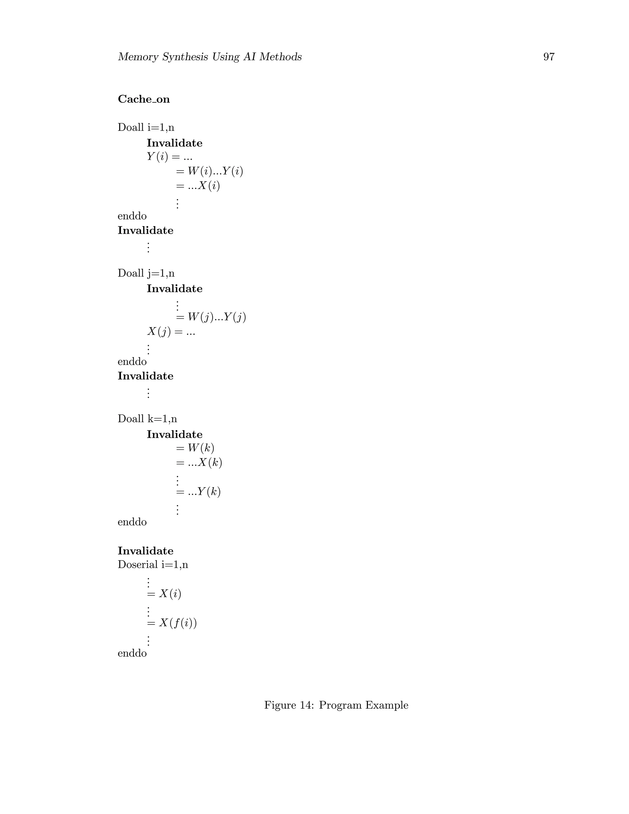 Memory Synthesis Using AI Methods 97
Cache on
Doall i=1,n
Invalidate
Y (i) = ...
= W(i)...Y (i)
= ...X(i)
...
enddo
Invalidate
...
Doall j=1,n
Invalidate
...
= W(j)...Y (j)
X(j) = ...
...
enddo
Invalidate
...
Doall k=1,n
Invalidate
= W(k)
= ...X(k)
...
= ...Y (k)
...
enddo
Invalidate
Doserial i=1,n
...
= X(i)
...
= X(f(i))
...
enddo
Figure 14: Program Example
 