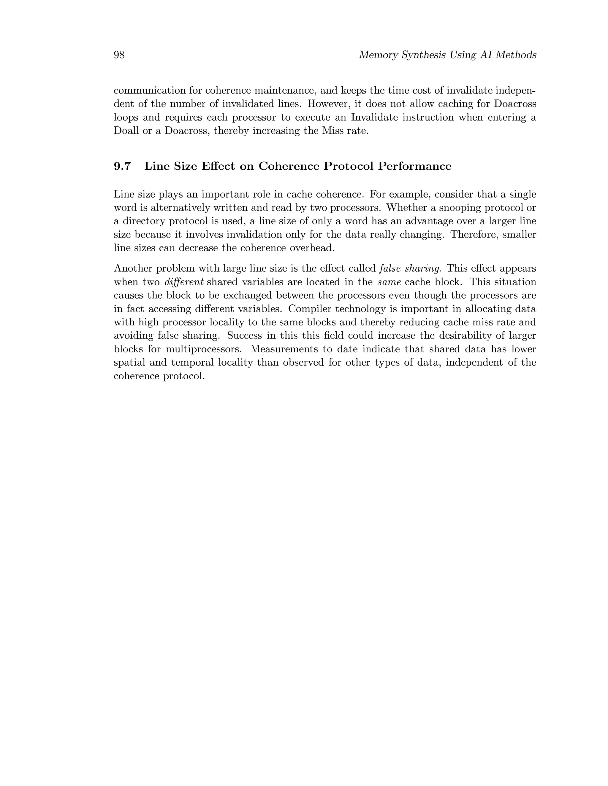 98 Memory Synthesis Using AI Methods
communication for coherence maintenance, and keeps the time cost of invalidate indepen-
dent of the number of invalidated lines. However, it does not allow caching for Doacross
loops and requires each processor to execute an Invalidate instruction when entering a
Doall or a Doacross, thereby increasing the Miss rate.
9.7 Line Size Eﬀect on Coherence Protocol Performance
Line size plays an important role in cache coherence. For example, consider that a single
word is alternatively written and read by two processors. Whether a snooping protocol or
a directory protocol is used, a line size of only a word has an advantage over a larger line
size because it involves invalidation only for the data really changing. Therefore, smaller
line sizes can decrease the coherence overhead.
Another problem with large line size is the eﬀect called false sharing. This eﬀect appears
when two diﬀerent shared variables are located in the same cache block. This situation
causes the block to be exchanged between the processors even though the processors are
in fact accessing diﬀerent variables. Compiler technology is important in allocating data
with high processor locality to the same blocks and thereby reducing cache miss rate and
avoiding false sharing. Success in this this ﬁeld could increase the desirability of larger
blocks for multiprocessors. Measurements to date indicate that shared data has lower
spatial and temporal locality than observed for other types of data, independent of the
coherence protocol.
 
