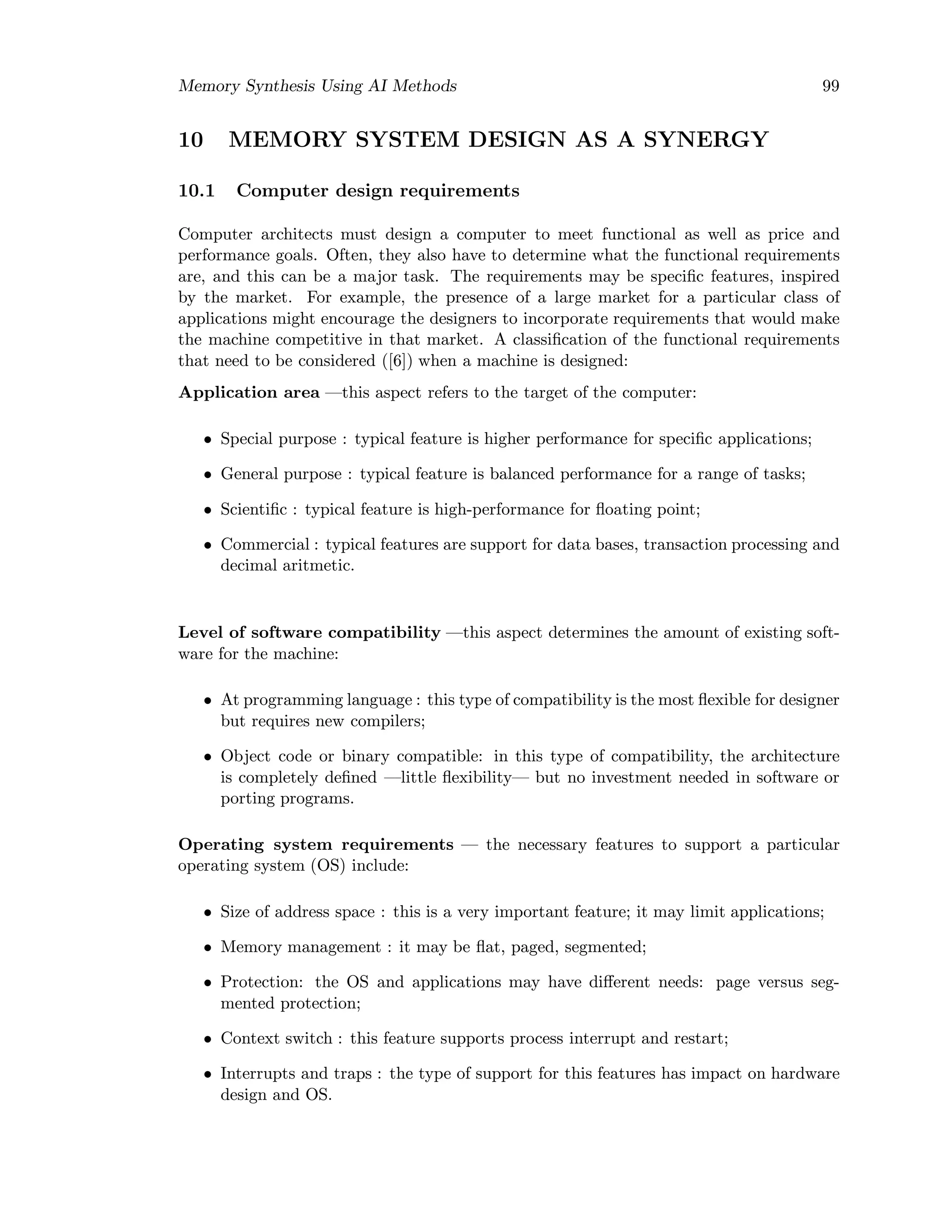 Memory Synthesis Using AI Methods 99
10 MEMORY SYSTEM DESIGN AS A SYNERGY
10.1 Computer design requirements
Computer architects must design a computer to meet functional as well as price and
performance goals. Often, they also have to determine what the functional requirements
are, and this can be a major task. The requirements may be speciﬁc features, inspired
by the market. For example, the presence of a large market for a particular class of
applications might encourage the designers to incorporate requirements that would make
the machine competitive in that market. A classiﬁcation of the functional requirements
that need to be considered ([6]) when a machine is designed:
Application area —this aspect refers to the target of the computer:
• Special purpose : typical feature is higher performance for speciﬁc applications;
• General purpose : typical feature is balanced performance for a range of tasks;
• Scientiﬁc : typical feature is high-performance for ﬂoating point;
• Commercial : typical features are support for data bases, transaction processing and
decimal aritmetic.
Level of software compatibility —this aspect determines the amount of existing soft-
ware for the machine:
• At programming language : this type of compatibility is the most ﬂexible for designer
but requires new compilers;
• Object code or binary compatible: in this type of compatibility, the architecture
is completely deﬁned —little ﬂexibility— but no investment needed in software or
porting programs.
Operating system requirements — the necessary features to support a particular
operating system (OS) include:
• Size of address space : this is a very important feature; it may limit applications;
• Memory management : it may be ﬂat, paged, segmented;
• Protection: the OS and applications may have diﬀerent needs: page versus seg-
mented protection;
• Context switch : this feature supports process interrupt and restart;
• Interrupts and traps : the type of support for this features has impact on hardware
design and OS.
 