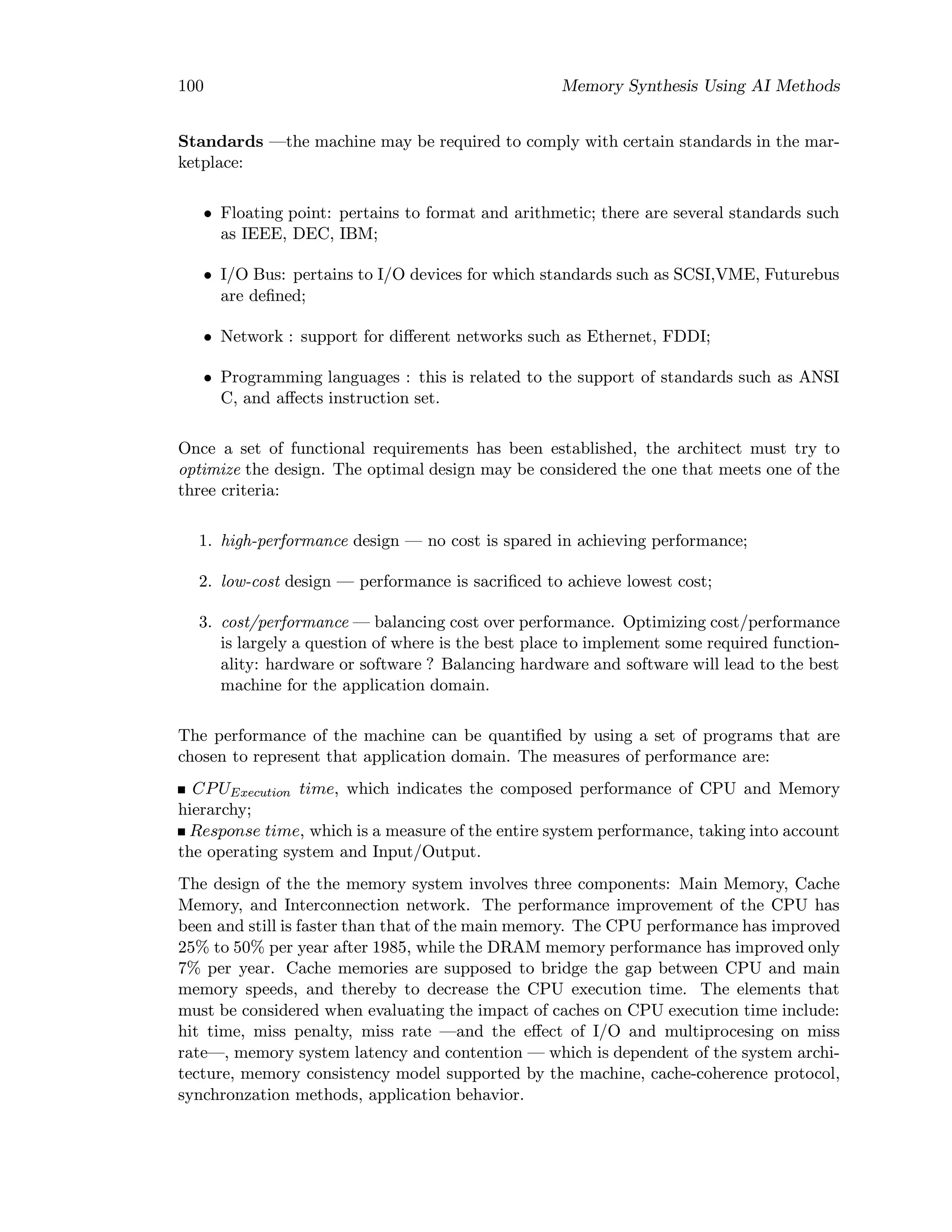 100 Memory Synthesis Using AI Methods
Standards —the machine may be required to comply with certain standards in the mar-
ketplace:
• Floating point: pertains to format and arithmetic; there are several standards such
as IEEE, DEC, IBM;
• I/O Bus: pertains to I/O devices for which standards such as SCSI,VME, Futurebus
are deﬁned;
• Network : support for diﬀerent networks such as Ethernet, FDDI;
• Programming languages : this is related to the support of standards such as ANSI
C, and aﬀects instruction set.
Once a set of functional requirements has been established, the architect must try to
optimize the design. The optimal design may be considered the one that meets one of the
three criteria:
1. high-performance design — no cost is spared in achieving performance;
2. low-cost design — performance is sacriﬁced to achieve lowest cost;
3. cost/performance — balancing cost over performance. Optimizing cost/performance
is largely a question of where is the best place to implement some required function-
ality: hardware or software ? Balancing hardware and software will lead to the best
machine for the application domain.
The performance of the machine can be quantiﬁed by using a set of programs that are
chosen to represent that application domain. The measures of performance are:
CPUExecution time, which indicates the composed performance of CPU and Memory
hierarchy;
Response time, which is a measure of the entire system performance, taking into account
the operating system and Input/Output.
The design of the the memory system involves three components: Main Memory, Cache
Memory, and Interconnection network. The performance improvement of the CPU has
been and still is faster than that of the main memory. The CPU performance has improved
25% to 50% per year after 1985, while the DRAM memory performance has improved only
7% per year. Cache memories are supposed to bridge the gap between CPU and main
memory speeds, and thereby to decrease the CPU execution time. The elements that
must be considered when evaluating the impact of caches on CPU execution time include:
hit time, miss penalty, miss rate —and the eﬀect of I/O and multiprocesing on miss
rate—, memory system latency and contention — which is dependent of the system archi-
tecture, memory consistency model supported by the machine, cache-coherence protocol,
synchronzation methods, application behavior.
 