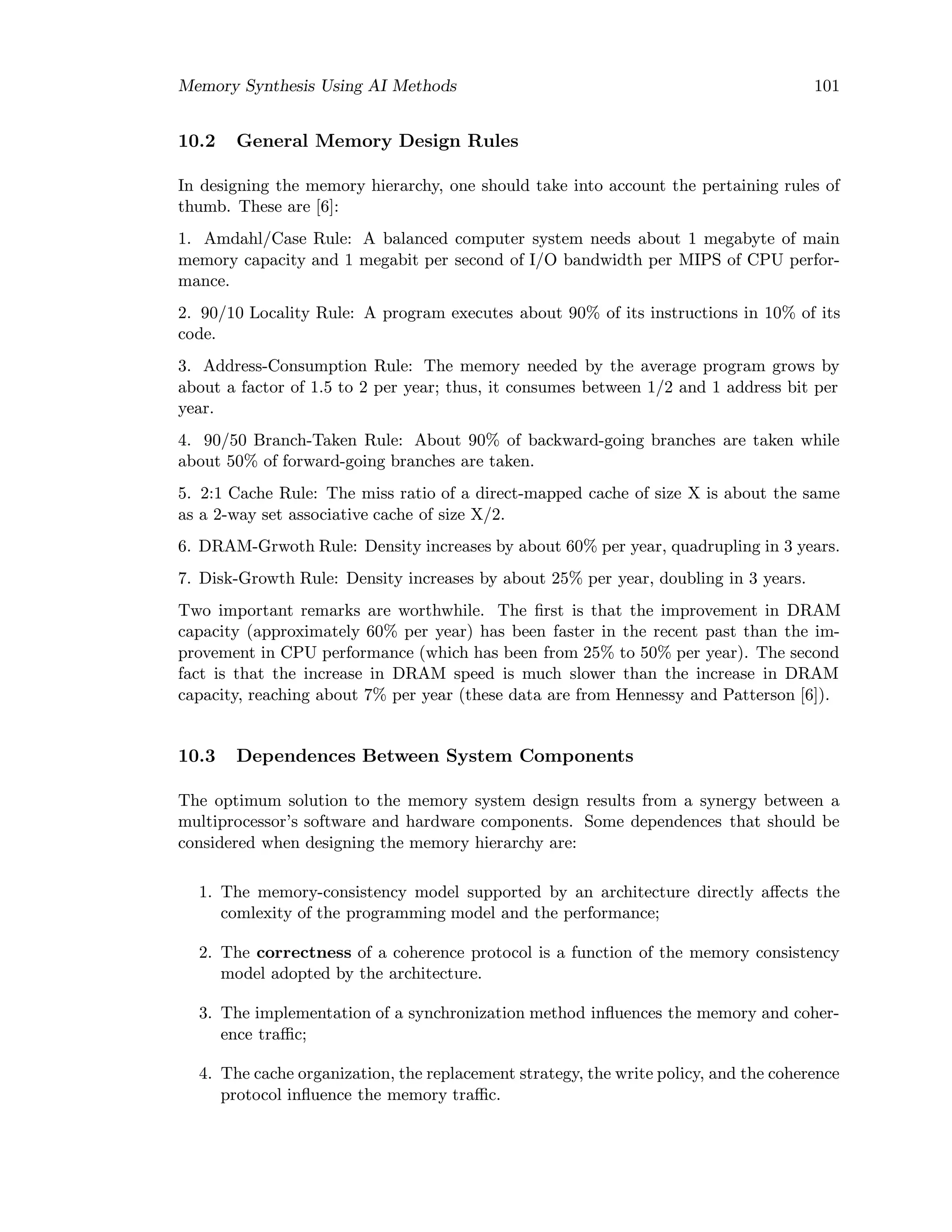 Memory Synthesis Using AI Methods 101
10.2 General Memory Design Rules
In designing the memory hierarchy, one should take into account the pertaining rules of
thumb. These are [6]:
1. Amdahl/Case Rule: A balanced computer system needs about 1 megabyte of main
memory capacity and 1 megabit per second of I/O bandwidth per MIPS of CPU perfor-
mance.
2. 90/10 Locality Rule: A program executes about 90% of its instructions in 10% of its
code.
3. Address-Consumption Rule: The memory needed by the average program grows by
about a factor of 1.5 to 2 per year; thus, it consumes between 1/2 and 1 address bit per
year.
4. 90/50 Branch-Taken Rule: About 90% of backward-going branches are taken while
about 50% of forward-going branches are taken.
5. 2:1 Cache Rule: The miss ratio of a direct-mapped cache of size X is about the same
as a 2-way set associative cache of size X/2.
6. DRAM-Grwoth Rule: Density increases by about 60% per year, quadrupling in 3 years.
7. Disk-Growth Rule: Density increases by about 25% per year, doubling in 3 years.
Two important remarks are worthwhile. The ﬁrst is that the improvement in DRAM
capacity (approximately 60% per year) has been faster in the recent past than the im-
provement in CPU performance (which has been from 25% to 50% per year). The second
fact is that the increase in DRAM speed is much slower than the increase in DRAM
capacity, reaching about 7% per year (these data are from Hennessy and Patterson [6]).
10.3 Dependences Between System Components
The optimum solution to the memory system design results from a synergy between a
multiprocessor’s software and hardware components. Some dependences that should be
considered when designing the memory hierarchy are:
1. The memory-consistency model supported by an architecture directly aﬀects the
comlexity of the programming model and the performance;
2. The correctness of a coherence protocol is a function of the memory consistency
model adopted by the architecture.
3. The implementation of a synchronization method inﬂuences the memory and coher-
ence traﬃc;
4. The cache organization, the replacement strategy, the write policy, and the coherence
protocol inﬂuence the memory traﬃc.
 