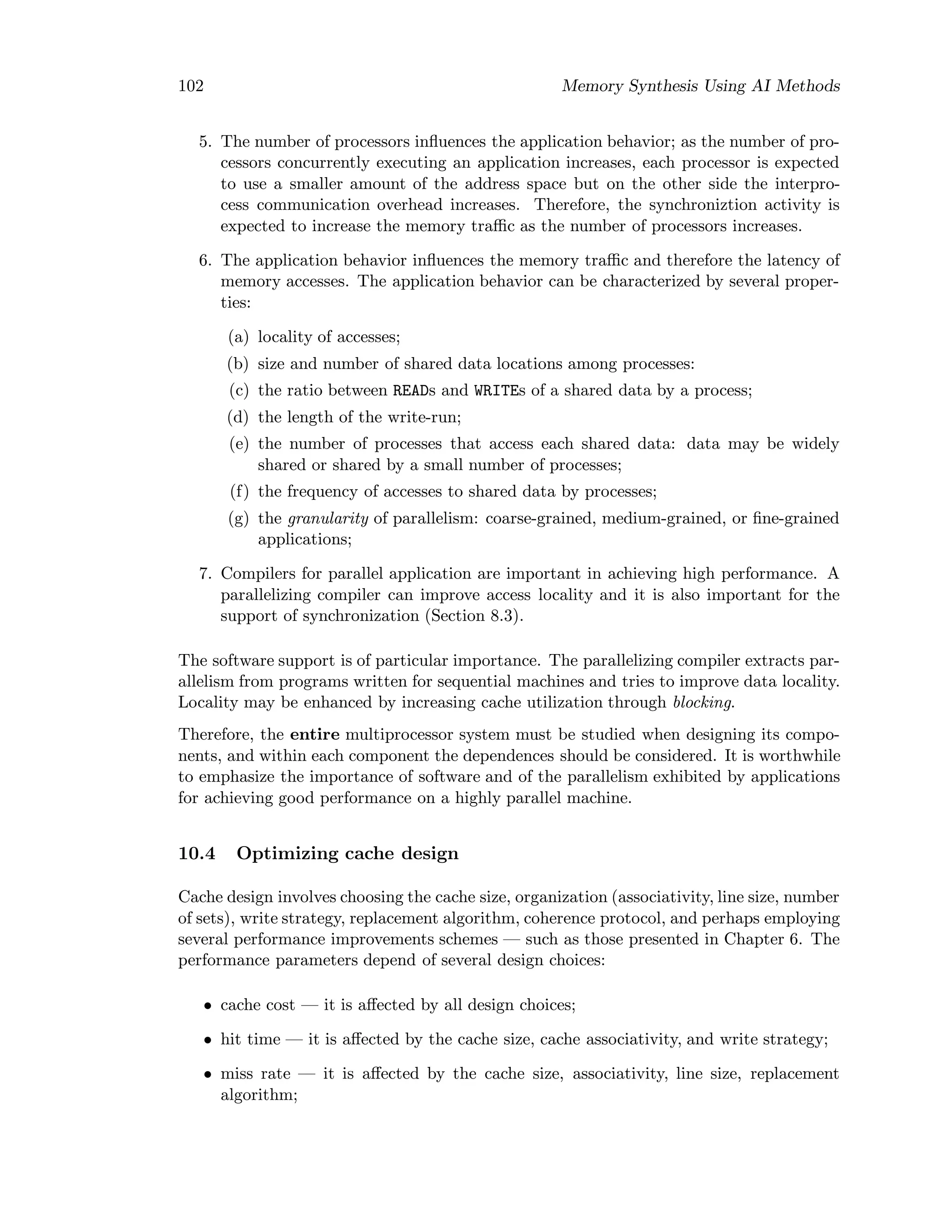 102 Memory Synthesis Using AI Methods
5. The number of processors inﬂuences the application behavior; as the number of pro-
cessors concurrently executing an application increases, each processor is expected
to use a smaller amount of the address space but on the other side the interpro-
cess communication overhead increases. Therefore, the synchroniztion activity is
expected to increase the memory traﬃc as the number of processors increases.
6. The application behavior inﬂuences the memory traﬃc and therefore the latency of
memory accesses. The application behavior can be characterized by several proper-
ties:
(a) locality of accesses;
(b) size and number of shared data locations among processes:
(c) the ratio between READs and WRITEs of a shared data by a process;
(d) the length of the write-run;
(e) the number of processes that access each shared data: data may be widely
shared or shared by a small number of processes;
(f) the frequency of accesses to shared data by processes;
(g) the granularity of parallelism: coarse-grained, medium-grained, or ﬁne-grained
applications;
7. Compilers for parallel application are important in achieving high performance. A
parallelizing compiler can improve access locality and it is also important for the
support of synchronization (Section 8.3).
The software support is of particular importance. The parallelizing compiler extracts par-
allelism from programs written for sequential machines and tries to improve data locality.
Locality may be enhanced by increasing cache utilization through blocking.
Therefore, the entire multiprocessor system must be studied when designing its compo-
nents, and within each component the dependences should be considered. It is worthwhile
to emphasize the importance of software and of the parallelism exhibited by applications
for achieving good performance on a highly parallel machine.
10.4 Optimizing cache design
Cache design involves choosing the cache size, organization (associativity, line size, number
of sets), write strategy, replacement algorithm, coherence protocol, and perhaps employing
several performance improvements schemes — such as those presented in Chapter 6. The
performance parameters depend of several design choices:
• cache cost — it is aﬀected by all design choices;
• hit time — it is aﬀected by the cache size, cache associativity, and write strategy;
• miss rate — it is aﬀected by the cache size, associativity, line size, replacement
algorithm;
 