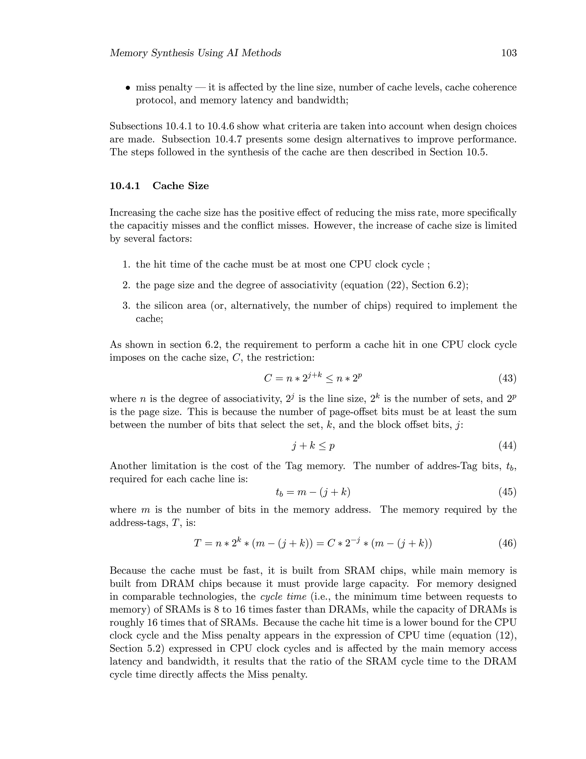 Memory Synthesis Using AI Methods 103
• miss penalty — it is aﬀected by the line size, number of cache levels, cache coherence
protocol, and memory latency and bandwidth;
Subsections 10.4.1 to 10.4.6 show what criteria are taken into account when design choices
are made. Subsection 10.4.7 presents some design alternatives to improve performance.
The steps followed in the synthesis of the cache are then described in Section 10.5.
10.4.1 Cache Size
Increasing the cache size has the positive eﬀect of reducing the miss rate, more speciﬁcally
the capacitiy misses and the conﬂict misses. However, the increase of cache size is limited
by several factors:
1. the hit time of the cache must be at most one CPU clock cycle ;
2. the page size and the degree of associativity (equation (22), Section 6.2);
3. the silicon area (or, alternatively, the number of chips) required to implement the
cache;
As shown in section 6.2, the requirement to perform a cache hit in one CPU clock cycle
imposes on the cache size, C, the restriction:
C = n ∗ 2j+k
≤ n ∗ 2p
(43)
where n is the degree of associativity, 2j is the line size, 2k is the number of sets, and 2p
is the page size. This is because the number of page-oﬀset bits must be at least the sum
between the number of bits that select the set, k, and the block oﬀset bits, j:
j + k ≤ p (44)
Another limitation is the cost of the Tag memory. The number of addres-Tag bits, tb,
required for each cache line is:
tb = m − (j + k) (45)
where m is the number of bits in the memory address. The memory required by the
address-tags, T, is:
T = n ∗ 2k
∗ (m − (j + k)) = C ∗ 2−j
∗ (m − (j + k)) (46)
Because the cache must be fast, it is built from SRAM chips, while main memory is
built from DRAM chips because it must provide large capacity. For memory designed
in comparable technologies, the cycle time (i.e., the minimum time between requests to
memory) of SRAMs is 8 to 16 times faster than DRAMs, while the capacity of DRAMs is
roughly 16 times that of SRAMs. Because the cache hit time is a lower bound for the CPU
clock cycle and the Miss penalty appears in the expression of CPU time (equation (12),
Section 5.2) expressed in CPU clock cycles and is aﬀected by the main memory access
latency and bandwidth, it results that the ratio of the SRAM cycle time to the DRAM
cycle time directly aﬀects the Miss penalty.
 