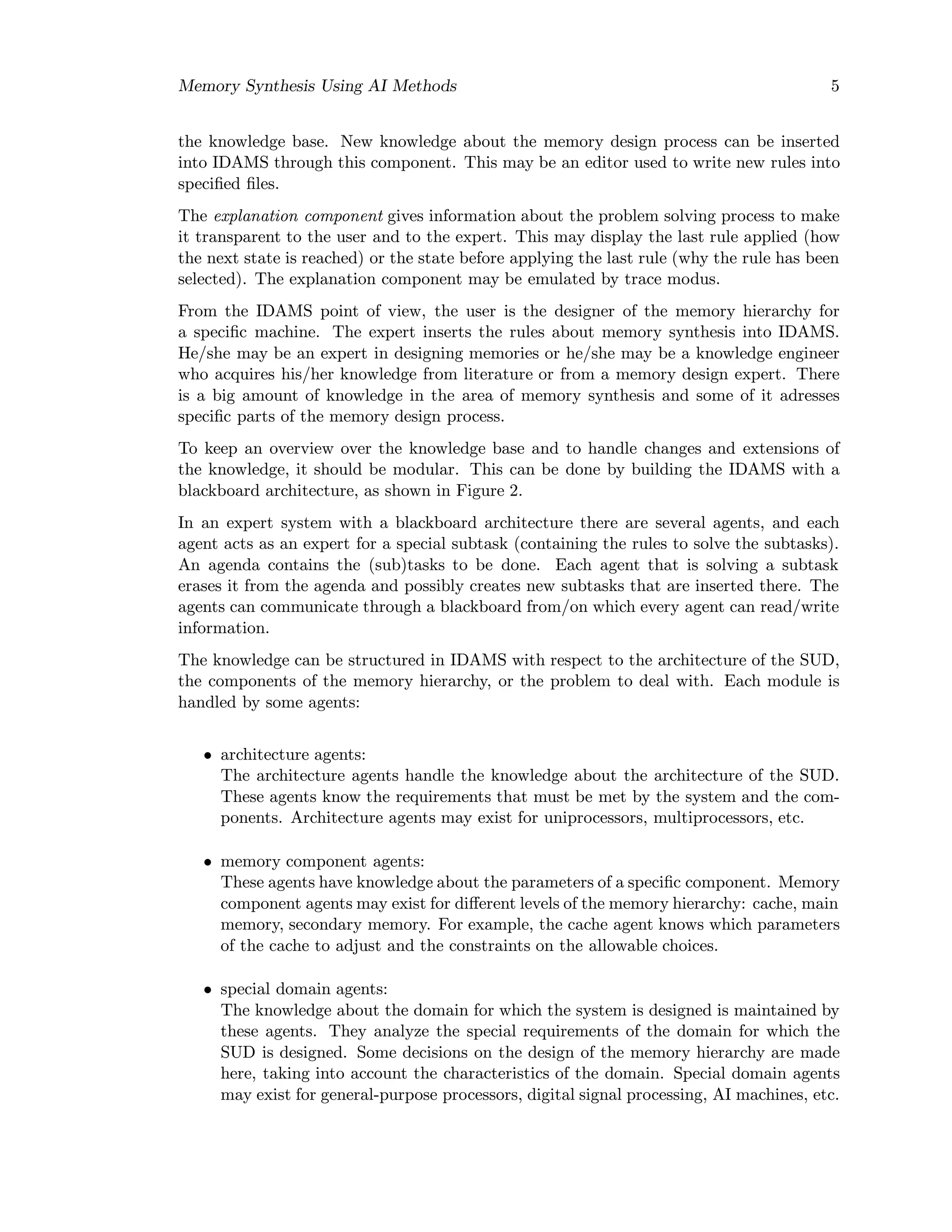 Memory Synthesis Using AI Methods 5
the knowledge base. New knowledge about the memory design process can be inserted
into IDAMS through this component. This may be an editor used to write new rules into
speciﬁed ﬁles.
The explanation component gives information about the problem solving process to make
it transparent to the user and to the expert. This may display the last rule applied (how
the next state is reached) or the state before applying the last rule (why the rule has been
selected). The explanation component may be emulated by trace modus.
From the IDAMS point of view, the user is the designer of the memory hierarchy for
a speciﬁc machine. The expert inserts the rules about memory synthesis into IDAMS.
He/she may be an expert in designing memories or he/she may be a knowledge engineer
who acquires his/her knowledge from literature or from a memory design expert. There
is a big amount of knowledge in the area of memory synthesis and some of it adresses
speciﬁc parts of the memory design process.
To keep an overview over the knowledge base and to handle changes and extensions of
the knowledge, it should be modular. This can be done by building the IDAMS with a
blackboard architecture, as shown in Figure 2.
In an expert system with a blackboard architecture there are several agents, and each
agent acts as an expert for a special subtask (containing the rules to solve the subtasks).
An agenda contains the (sub)tasks to be done. Each agent that is solving a subtask
erases it from the agenda and possibly creates new subtasks that are inserted there. The
agents can communicate through a blackboard from/on which every agent can read/write
information.
The knowledge can be structured in IDAMS with respect to the architecture of the SUD,
the components of the memory hierarchy, or the problem to deal with. Each module is
handled by some agents:
• architecture agents:
The architecture agents handle the knowledge about the architecture of the SUD.
These agents know the requirements that must be met by the system and the com-
ponents. Architecture agents may exist for uniprocessors, multiprocessors, etc.
• memory component agents:
These agents have knowledge about the parameters of a speciﬁc component. Memory
component agents may exist for diﬀerent levels of the memory hierarchy: cache, main
memory, secondary memory. For example, the cache agent knows which parameters
of the cache to adjust and the constraints on the allowable choices.
• special domain agents:
The knowledge about the domain for which the system is designed is maintained by
these agents. They analyze the special requirements of the domain for which the
SUD is designed. Some decisions on the design of the memory hierarchy are made
here, taking into account the characteristics of the domain. Special domain agents
may exist for general-purpose processors, digital signal processing, AI machines, etc.
 