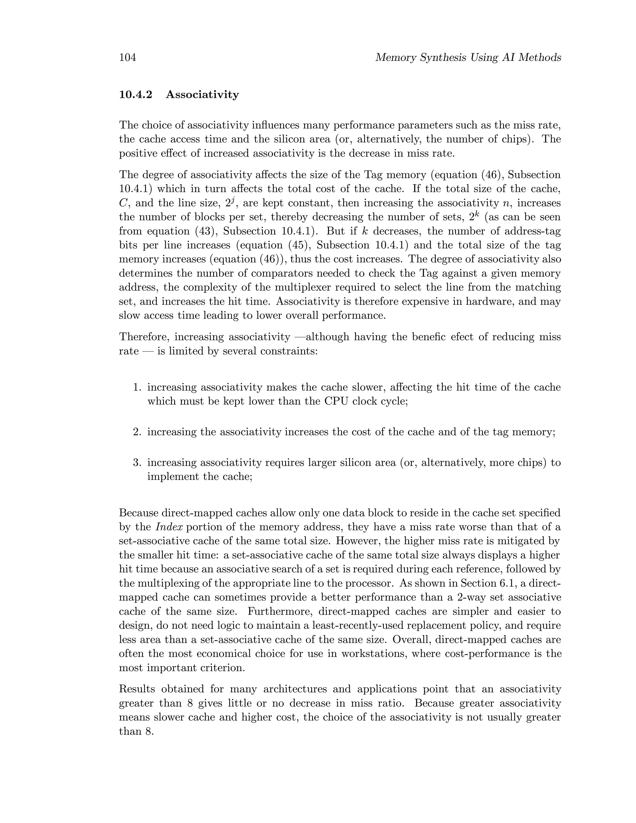 104 Memory Synthesis Using AI Methods
10.4.2 Associativity
The choice of associativity inﬂuences many performance parameters such as the miss rate,
the cache access time and the silicon area (or, alternatively, the number of chips). The
positive eﬀect of increased associativity is the decrease in miss rate.
The degree of associativity aﬀects the size of the Tag memory (equation (46), Subsection
10.4.1) which in turn aﬀects the total cost of the cache. If the total size of the cache,
C, and the line size, 2j
, are kept constant, then increasing the associativity n, increases
the number of blocks per set, thereby decreasing the number of sets, 2k (as can be seen
from equation (43), Subsection 10.4.1). But if k decreases, the number of address-tag
bits per line increases (equation (45), Subsection 10.4.1) and the total size of the tag
memory increases (equation (46)), thus the cost increases. The degree of associativity also
determines the number of comparators needed to check the Tag against a given memory
address, the complexity of the multiplexer required to select the line from the matching
set, and increases the hit time. Associativity is therefore expensive in hardware, and may
slow access time leading to lower overall performance.
Therefore, increasing associativity —although having the beneﬁc efect of reducing miss
rate — is limited by several constraints:
1. increasing associativity makes the cache slower, aﬀecting the hit time of the cache
which must be kept lower than the CPU clock cycle;
2. increasing the associativity increases the cost of the cache and of the tag memory;
3. increasing associativity requires larger silicon area (or, alternatively, more chips) to
implement the cache;
Because direct-mapped caches allow only one data block to reside in the cache set speciﬁed
by the Index portion of the memory address, they have a miss rate worse than that of a
set-associative cache of the same total size. However, the higher miss rate is mitigated by
the smaller hit time: a set-associative cache of the same total size always displays a higher
hit time because an associative search of a set is required during each reference, followed by
the multiplexing of the appropriate line to the processor. As shown in Section 6.1, a direct-
mapped cache can sometimes provide a better performance than a 2-way set associative
cache of the same size. Furthermore, direct-mapped caches are simpler and easier to
design, do not need logic to maintain a least-recently-used replacement policy, and require
less area than a set-associative cache of the same size. Overall, direct-mapped caches are
often the most economical choice for use in workstations, where cost-performance is the
most important criterion.
Results obtained for many architectures and applications point that an associativity
greater than 8 gives little or no decrease in miss ratio. Because greater associativity
means slower cache and higher cost, the choice of the associativity is not usually greater
than 8.
 