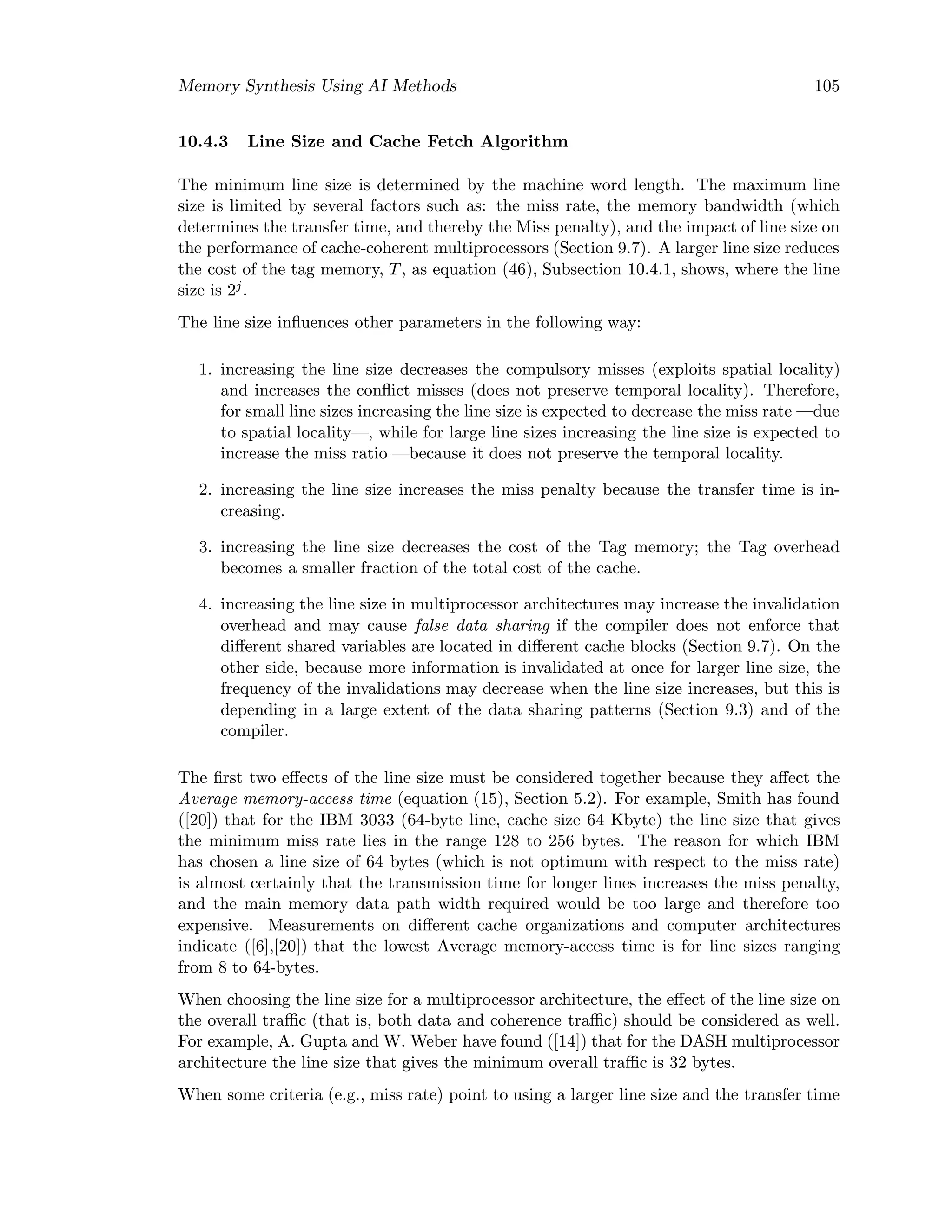 Memory Synthesis Using AI Methods 105
10.4.3 Line Size and Cache Fetch Algorithm
The minimum line size is determined by the machine word length. The maximum line
size is limited by several factors such as: the miss rate, the memory bandwidth (which
determines the transfer time, and thereby the Miss penalty), and the impact of line size on
the performance of cache-coherent multiprocessors (Section 9.7). A larger line size reduces
the cost of the tag memory, T, as equation (46), Subsection 10.4.1, shows, where the line
size is 2j.
The line size inﬂuences other parameters in the following way:
1. increasing the line size decreases the compulsory misses (exploits spatial locality)
and increases the conﬂict misses (does not preserve temporal locality). Therefore,
for small line sizes increasing the line size is expected to decrease the miss rate —due
to spatial locality—, while for large line sizes increasing the line size is expected to
increase the miss ratio —because it does not preserve the temporal locality.
2. increasing the line size increases the miss penalty because the transfer time is in-
creasing.
3. increasing the line size decreases the cost of the Tag memory; the Tag overhead
becomes a smaller fraction of the total cost of the cache.
4. increasing the line size in multiprocessor architectures may increase the invalidation
overhead and may cause false data sharing if the compiler does not enforce that
diﬀerent shared variables are located in diﬀerent cache blocks (Section 9.7). On the
other side, because more information is invalidated at once for larger line size, the
frequency of the invalidations may decrease when the line size increases, but this is
depending in a large extent of the data sharing patterns (Section 9.3) and of the
compiler.
The ﬁrst two eﬀects of the line size must be considered together because they aﬀect the
Average memory-access time (equation (15), Section 5.2). For example, Smith has found
([20]) that for the IBM 3033 (64-byte line, cache size 64 Kbyte) the line size that gives
the minimum miss rate lies in the range 128 to 256 bytes. The reason for which IBM
has chosen a line size of 64 bytes (which is not optimum with respect to the miss rate)
is almost certainly that the transmission time for longer lines increases the miss penalty,
and the main memory data path width required would be too large and therefore too
expensive. Measurements on diﬀerent cache organizations and computer architectures
indicate ([6],[20]) that the lowest Average memory-access time is for line sizes ranging
from 8 to 64-bytes.
When choosing the line size for a multiprocessor architecture, the eﬀect of the line size on
the overall traﬃc (that is, both data and coherence traﬃc) should be considered as well.
For example, A. Gupta and W. Weber have found ([14]) that for the DASH multiprocessor
architecture the line size that gives the minimum overall traﬃc is 32 bytes.
When some criteria (e.g., miss rate) point to using a larger line size and the transfer time
 