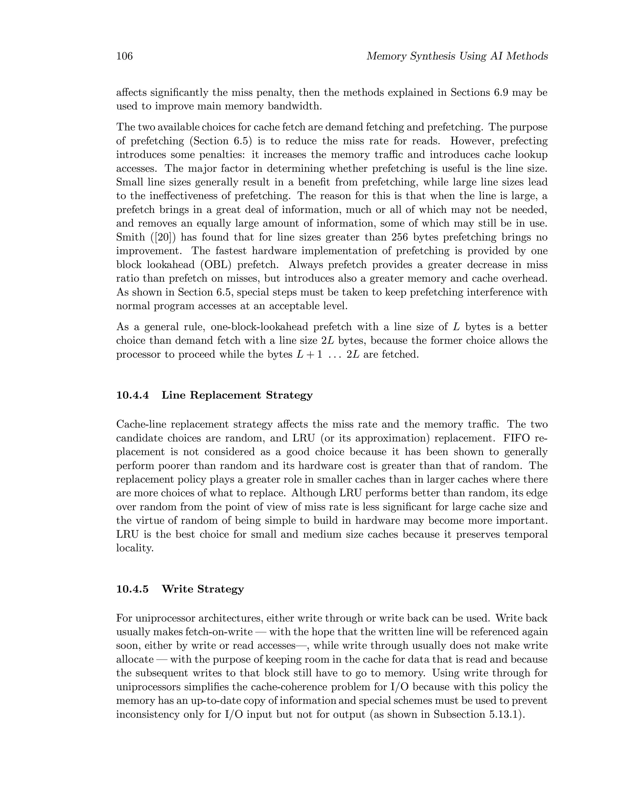 106 Memory Synthesis Using AI Methods
aﬀects signiﬁcantly the miss penalty, then the methods explained in Sections 6.9 may be
used to improve main memory bandwidth.
The two available choices for cache fetch are demand fetching and prefetching. The purpose
of prefetching (Section 6.5) is to reduce the miss rate for reads. However, prefecting
introduces some penalties: it increases the memory traﬃc and introduces cache lookup
accesses. The major factor in determining whether prefetching is useful is the line size.
Small line sizes generally result in a beneﬁt from prefetching, while large line sizes lead
to the ineﬀectiveness of prefetching. The reason for this is that when the line is large, a
prefetch brings in a great deal of information, much or all of which may not be needed,
and removes an equally large amount of information, some of which may still be in use.
Smith ([20]) has found that for line sizes greater than 256 bytes prefetching brings no
improvement. The fastest hardware implementation of prefetching is provided by one
block lookahead (OBL) prefetch. Always prefetch provides a greater decrease in miss
ratio than prefetch on misses, but introduces also a greater memory and cache overhead.
As shown in Section 6.5, special steps must be taken to keep prefetching interference with
normal program accesses at an acceptable level.
As a general rule, one-block-lookahead prefetch with a line size of L bytes is a better
choice than demand fetch with a line size 2L bytes, because the former choice allows the
processor to proceed while the bytes L + 1 . . . 2L are fetched.
10.4.4 Line Replacement Strategy
Cache-line replacement strategy aﬀects the miss rate and the memory traﬃc. The two
candidate choices are random, and LRU (or its approximation) replacement. FIFO re-
placement is not considered as a good choice because it has been shown to generally
perform poorer than random and its hardware cost is greater than that of random. The
replacement policy plays a greater role in smaller caches than in larger caches where there
are more choices of what to replace. Although LRU performs better than random, its edge
over random from the point of view of miss rate is less signiﬁcant for large cache size and
the virtue of random of being simple to build in hardware may become more important.
LRU is the best choice for small and medium size caches because it preserves temporal
locality.
10.4.5 Write Strategy
For uniprocessor architectures, either write through or write back can be used. Write back
usually makes fetch-on-write — with the hope that the written line will be referenced again
soon, either by write or read accesses—, while write through usually does not make write
allocate — with the purpose of keeping room in the cache for data that is read and because
the subsequent writes to that block still have to go to memory. Using write through for
uniprocessors simpliﬁes the cache-coherence problem for I/O because with this policy the
memory has an up-to-date copy of information and special schemes must be used to prevent
inconsistency only for I/O input but not for output (as shown in Subsection 5.13.1).
 