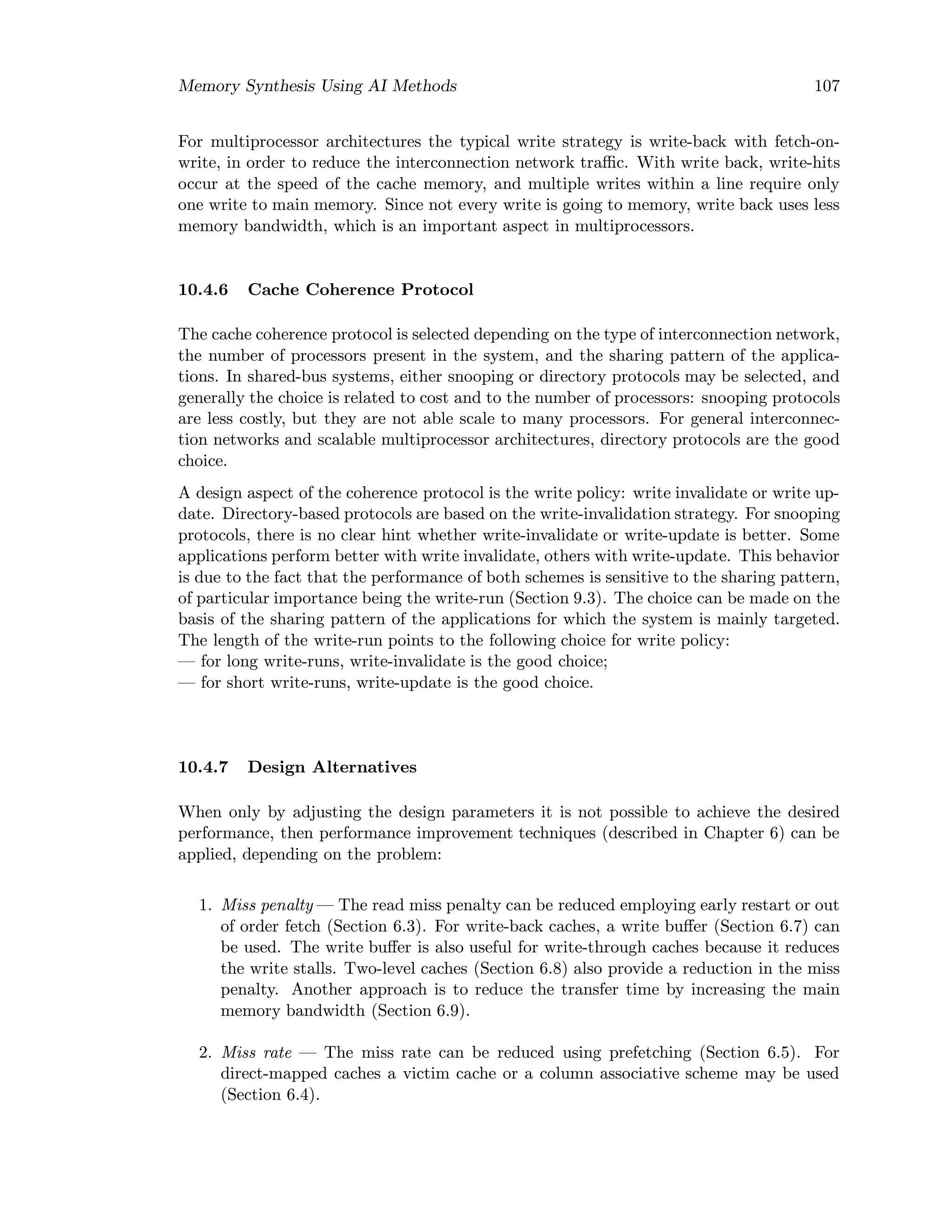 Memory Synthesis Using AI Methods 107
For multiprocessor architectures the typical write strategy is write-back with fetch-on-
write, in order to reduce the interconnection network traﬃc. With write back, write-hits
occur at the speed of the cache memory, and multiple writes within a line require only
one write to main memory. Since not every write is going to memory, write back uses less
memory bandwidth, which is an important aspect in multiprocessors.
10.4.6 Cache Coherence Protocol
The cache coherence protocol is selected depending on the type of interconnection network,
the number of processors present in the system, and the sharing pattern of the applica-
tions. In shared-bus systems, either snooping or directory protocols may be selected, and
generally the choice is related to cost and to the number of processors: snooping protocols
are less costly, but they are not able scale to many processors. For general interconnec-
tion networks and scalable multiprocessor architectures, directory protocols are the good
choice.
A design aspect of the coherence protocol is the write policy: write invalidate or write up-
date. Directory-based protocols are based on the write-invalidation strategy. For snooping
protocols, there is no clear hint whether write-invalidate or write-update is better. Some
applications perform better with write invalidate, others with write-update. This behavior
is due to the fact that the performance of both schemes is sensitive to the sharing pattern,
of particular importance being the write-run (Section 9.3). The choice can be made on the
basis of the sharing pattern of the applications for which the system is mainly targeted.
The length of the write-run points to the following choice for write policy:
— for long write-runs, write-invalidate is the good choice;
— for short write-runs, write-update is the good choice.
10.4.7 Design Alternatives
When only by adjusting the design parameters it is not possible to achieve the desired
performance, then performance improvement techniques (described in Chapter 6) can be
applied, depending on the problem:
1. Miss penalty — The read miss penalty can be reduced employing early restart or out
of order fetch (Section 6.3). For write-back caches, a write buﬀer (Section 6.7) can
be used. The write buﬀer is also useful for write-through caches because it reduces
the write stalls. Two-level caches (Section 6.8) also provide a reduction in the miss
penalty. Another approach is to reduce the transfer time by increasing the main
memory bandwidth (Section 6.9).
2. Miss rate — The miss rate can be reduced using prefetching (Section 6.5). For
direct-mapped caches a victim cache or a column associative scheme may be used
(Section 6.4).
 