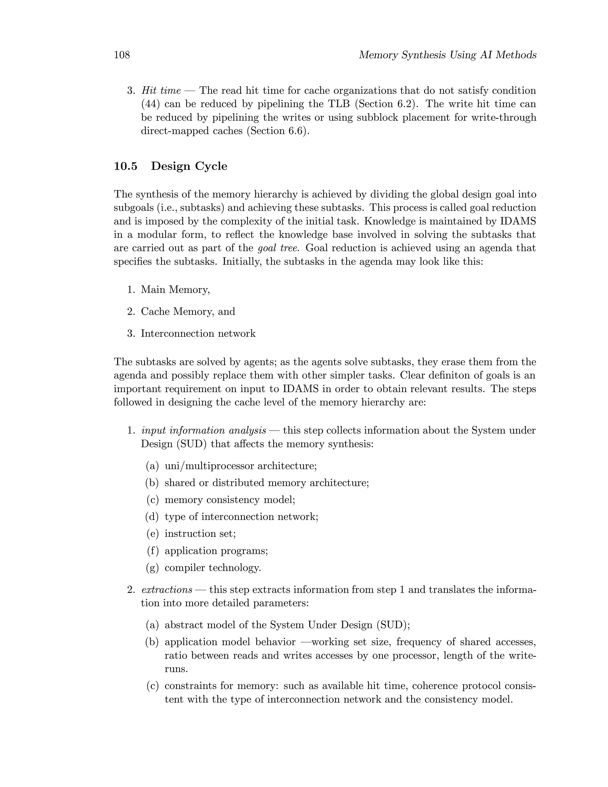 108 Memory Synthesis Using AI Methods
3. Hit time — The read hit time for cache organizations that do not satisfy condition
(44) can be reduced by pipelining the TLB (Section 6.2). The write hit time can
be reduced by pipelining the writes or using subblock placement for write-through
direct-mapped caches (Section 6.6).
10.5 Design Cycle
The synthesis of the memory hierarchy is achieved by dividing the global design goal into
subgoals (i.e., subtasks) and achieving these subtasks. This process is called goal reduction
and is imposed by the complexity of the initial task. Knowledge is maintained by IDAMS
in a modular form, to reﬂect the knowledge base involved in solving the subtasks that
are carried out as part of the goal tree. Goal reduction is achieved using an agenda that
speciﬁes the subtasks. Initially, the subtasks in the agenda may look like this:
1. Main Memory,
2. Cache Memory, and
3. Interconnection network
The subtasks are solved by agents; as the agents solve subtasks, they erase them from the
agenda and possibly replace them with other simpler tasks. Clear deﬁniton of goals is an
important requirement on input to IDAMS in order to obtain relevant results. The steps
followed in designing the cache level of the memory hierarchy are:
1. input information analysis — this step collects information about the System under
Design (SUD) that aﬀects the memory synthesis:
(a) uni/multiprocessor architecture;
(b) shared or distributed memory architecture;
(c) memory consistency model;
(d) type of interconnection network;
(e) instruction set;
(f) application programs;
(g) compiler technology.
2. extractions — this step extracts information from step 1 and translates the informa-
tion into more detailed parameters:
(a) abstract model of the System Under Design (SUD);
(b) application model behavior —working set size, frequency of shared accesses,
ratio between reads and writes accesses by one processor, length of the write-
runs.
(c) constraints for memory: such as available hit time, coherence protocol consis-
tent with the type of interconnection network and the consistency model.
 