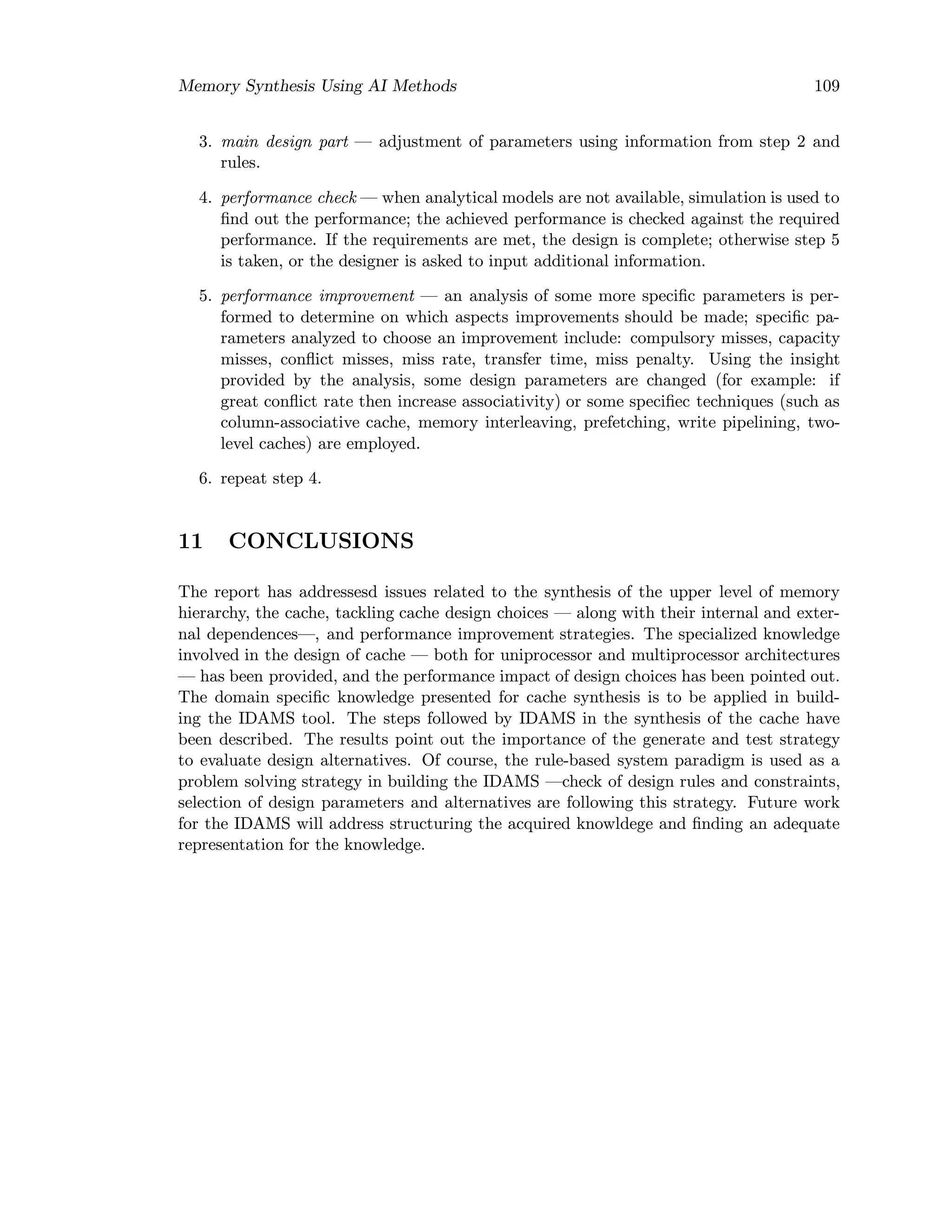 Memory Synthesis Using AI Methods 109
3. main design part — adjustment of parameters using information from step 2 and
rules.
4. performance check — when analytical models are not available, simulation is used to
ﬁnd out the performance; the achieved performance is checked against the required
performance. If the requirements are met, the design is complete; otherwise step 5
is taken, or the designer is asked to input additional information.
5. performance improvement — an analysis of some more speciﬁc parameters is per-
formed to determine on which aspects improvements should be made; speciﬁc pa-
rameters analyzed to choose an improvement include: compulsory misses, capacity
misses, conﬂict misses, miss rate, transfer time, miss penalty. Using the insight
provided by the analysis, some design parameters are changed (for example: if
great conﬂict rate then increase associativity) or some speciﬁec techniques (such as
column-associative cache, memory interleaving, prefetching, write pipelining, two-
level caches) are employed.
6. repeat step 4.
11 CONCLUSIONS
The report has addressesd issues related to the synthesis of the upper level of memory
hierarchy, the cache, tackling cache design choices — along with their internal and exter-
nal dependences—, and performance improvement strategies. The specialized knowledge
involved in the design of cache — both for uniprocessor and multiprocessor architectures
— has been provided, and the performance impact of design choices has been pointed out.
The domain speciﬁc knowledge presented for cache synthesis is to be applied in build-
ing the IDAMS tool. The steps followed by IDAMS in the synthesis of the cache have
been described. The results point out the importance of the generate and test strategy
to evaluate design alternatives. Of course, the rule-based system paradigm is used as a
problem solving strategy in building the IDAMS —check of design rules and constraints,
selection of design parameters and alternatives are following this strategy. Future work
for the IDAMS will address structuring the acquired knowldege and ﬁnding an adequate
representation for the knowledge.
 