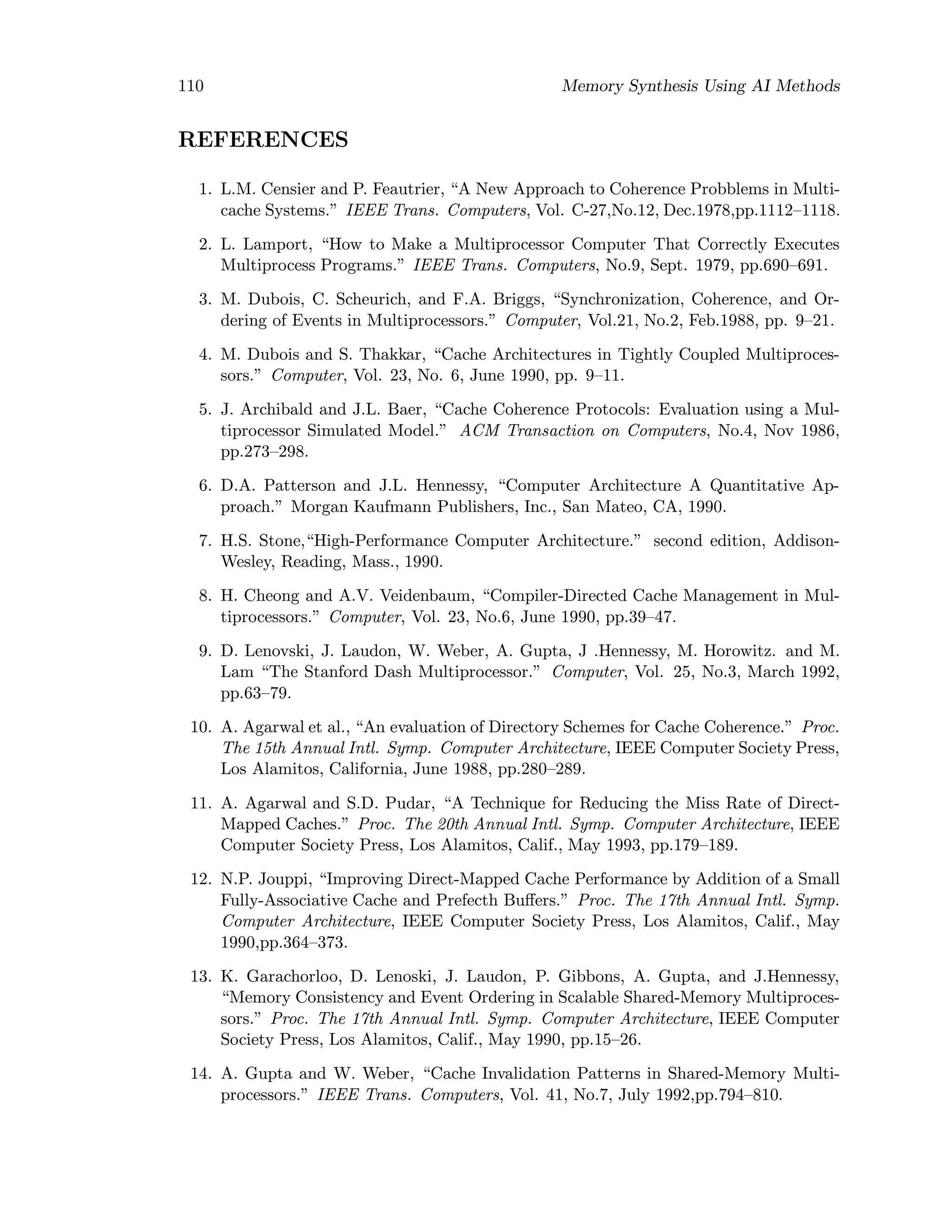 110 Memory Synthesis Using AI Methods
REFERENCES
1. L.M. Censier and P. Feautrier, “A New Approach to Coherence Probblems in Multi-
cache Systems.” IEEE Trans. Computers, Vol. C-27,No.12, Dec.1978,pp.1112–1118.
2. L. Lamport, “How to Make a Multiprocessor Computer That Correctly Executes
Multiprocess Programs.” IEEE Trans. Computers, No.9, Sept. 1979, pp.690–691.
3. M. Dubois, C. Scheurich, and F.A. Briggs, “Synchronization, Coherence, and Or-
dering of Events in Multiprocessors.” Computer, Vol.21, No.2, Feb.1988, pp. 9–21.
4. M. Dubois and S. Thakkar, “Cache Architectures in Tightly Coupled Multiproces-
sors.” Computer, Vol. 23, No. 6, June 1990, pp. 9–11.
5. J. Archibald and J.L. Baer, “Cache Coherence Protocols: Evaluation using a Mul-
tiprocessor Simulated Model.” ACM Transaction on Computers, No.4, Nov 1986,
pp.273–298.
6. D.A. Patterson and J.L. Hennessy, “Computer Architecture A Quantitative Ap-
proach.” Morgan Kaufmann Publishers, Inc., San Mateo, CA, 1990.
7. H.S. Stone,“High-Performance Computer Architecture.” second edition, Addison-
Wesley, Reading, Mass., 1990.
8. H. Cheong and A.V. Veidenbaum, “Compiler-Directed Cache Management in Mul-
tiprocessors.” Computer, Vol. 23, No.6, June 1990, pp.39–47.
9. D. Lenovski, J. Laudon, W. Weber, A. Gupta, J .Hennessy, M. Horowitz. and M.
Lam “The Stanford Dash Multiprocessor.” Computer, Vol. 25, No.3, March 1992,
pp.63–79.
10. A. Agarwal et al., “An evaluation of Directory Schemes for Cache Coherence.” Proc.
The 15th Annual Intl. Symp. Computer Architecture, IEEE Computer Society Press,
Los Alamitos, California, June 1988, pp.280–289.
11. A. Agarwal and S.D. Pudar, “A Technique for Reducing the Miss Rate of Direct-
Mapped Caches.” Proc. The 20th Annual Intl. Symp. Computer Architecture, IEEE
Computer Society Press, Los Alamitos, Calif., May 1993, pp.179–189.
12. N.P. Jouppi, “Improving Direct-Mapped Cache Performance by Addition of a Small
Fully-Associative Cache and Prefecth Buﬀers.” Proc. The 17th Annual Intl. Symp.
Computer Architecture, IEEE Computer Society Press, Los Alamitos, Calif., May
1990,pp.364–373.
13. K. Garachorloo, D. Lenoski, J. Laudon, P. Gibbons, A. Gupta, and J.Hennessy,
“Memory Consistency and Event Ordering in Scalable Shared-Memory Multiproces-
sors.” Proc. The 17th Annual Intl. Symp. Computer Architecture, IEEE Computer
Society Press, Los Alamitos, Calif., May 1990, pp.15–26.
14. A. Gupta and W. Weber, “Cache Invalidation Patterns in Shared-Memory Multi-
processors.” IEEE Trans. Computers, Vol. 41, No.7, July 1992,pp.794–810.
 