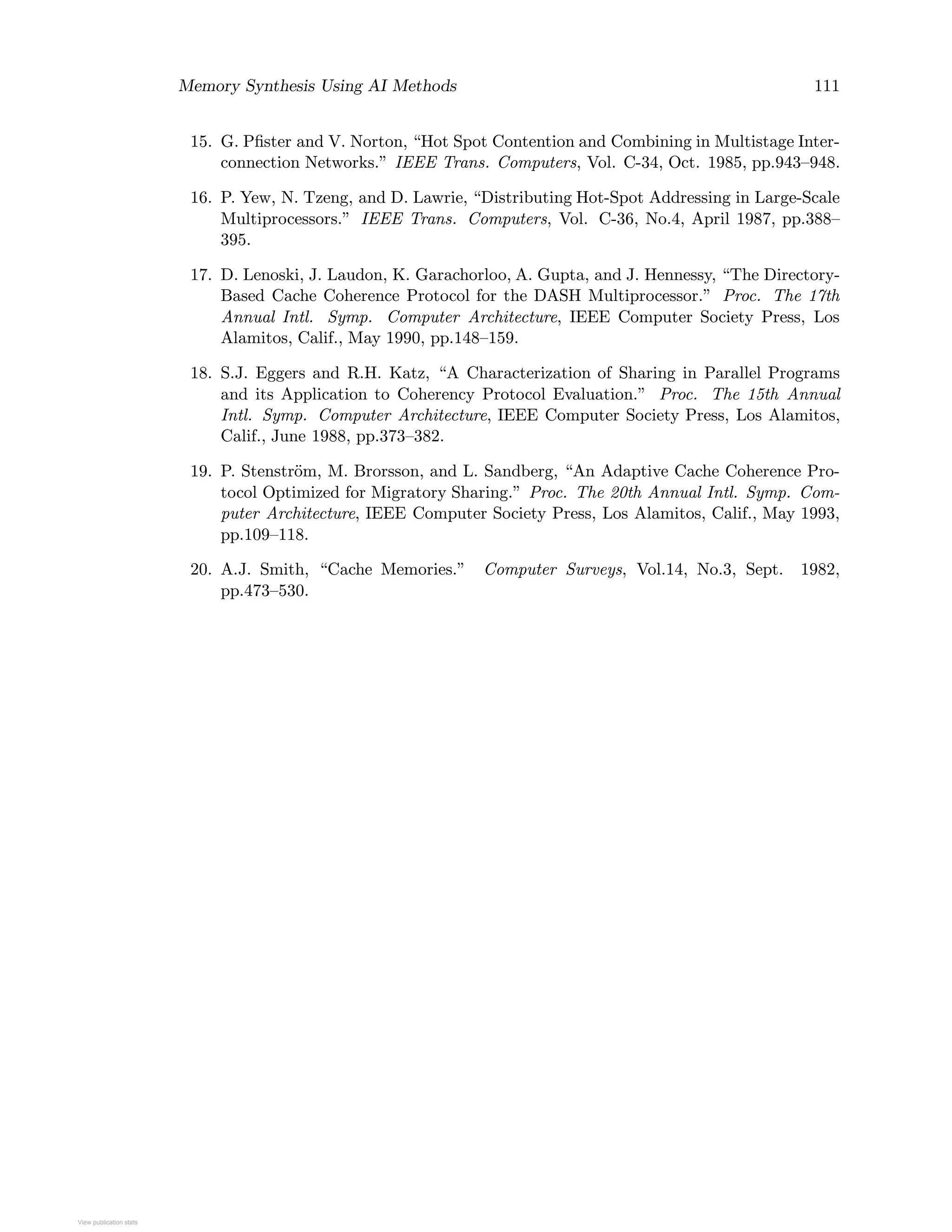 Memory Synthesis Using AI Methods 111
15. G. Pﬁster and V. Norton, “Hot Spot Contention and Combining in Multistage Inter-
connection Networks.” IEEE Trans. Computers, Vol. C-34, Oct. 1985, pp.943–948.
16. P. Yew, N. Tzeng, and D. Lawrie, “Distributing Hot-Spot Addressing in Large-Scale
Multiprocessors.” IEEE Trans. Computers, Vol. C-36, No.4, April 1987, pp.388–
395.
17. D. Lenoski, J. Laudon, K. Garachorloo, A. Gupta, and J. Hennessy, “The Directory-
Based Cache Coherence Protocol for the DASH Multiprocessor.” Proc. The 17th
Annual Intl. Symp. Computer Architecture, IEEE Computer Society Press, Los
Alamitos, Calif., May 1990, pp.148–159.
18. S.J. Eggers and R.H. Katz, “A Characterization of Sharing in Parallel Programs
and its Application to Coherency Protocol Evaluation.” Proc. The 15th Annual
Intl. Symp. Computer Architecture, IEEE Computer Society Press, Los Alamitos,
Calif., June 1988, pp.373–382.
19. P. Stenstr¨om, M. Brorsson, and L. Sandberg, “An Adaptive Cache Coherence Pro-
tocol Optimized for Migratory Sharing.” Proc. The 20th Annual Intl. Symp. Com-
puter Architecture, IEEE Computer Society Press, Los Alamitos, Calif., May 1993,
pp.109–118.
20. A.J. Smith, “Cache Memories.” Computer Surveys, Vol.14, No.3, Sept. 1982,
pp.473–530.
View publication statsView publication stats
 
