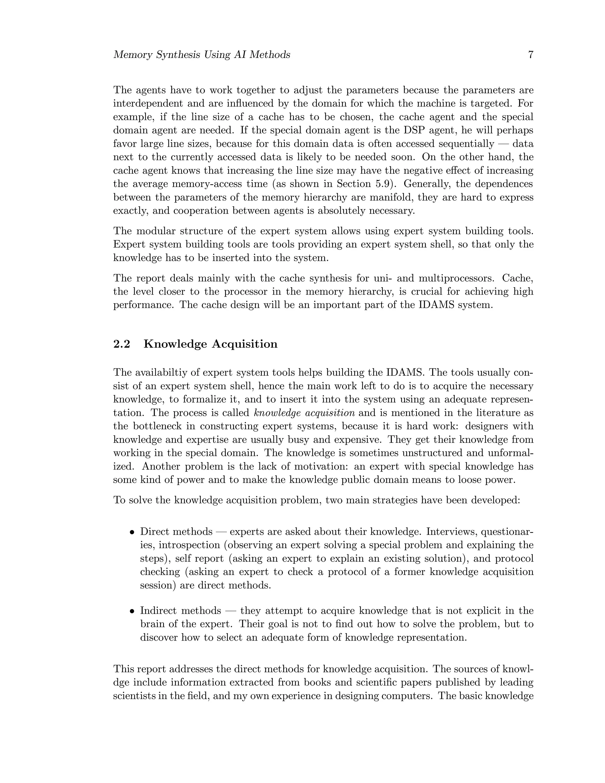 Memory Synthesis Using AI Methods 7
The agents have to work together to adjust the parameters because the parameters are
interdependent and are inﬂuenced by the domain for which the machine is targeted. For
example, if the line size of a cache has to be chosen, the cache agent and the special
domain agent are needed. If the special domain agent is the DSP agent, he will perhaps
favor large line sizes, because for this domain data is often accessed sequentially — data
next to the currently accessed data is likely to be needed soon. On the other hand, the
cache agent knows that increasing the line size may have the negative eﬀect of increasing
the average memory-access time (as shown in Section 5.9). Generally, the dependences
between the parameters of the memory hierarchy are manifold, they are hard to express
exactly, and cooperation between agents is absolutely necessary.
The modular structure of the expert system allows using expert system building tools.
Expert system building tools are tools providing an expert system shell, so that only the
knowledge has to be inserted into the system.
The report deals mainly with the cache synthesis for uni- and multiprocessors. Cache,
the level closer to the processor in the memory hierarchy, is crucial for achieving high
performance. The cache design will be an important part of the IDAMS system.
2.2 Knowledge Acquisition
The availabiltiy of expert system tools helps building the IDAMS. The tools usually con-
sist of an expert system shell, hence the main work left to do is to acquire the necessary
knowledge, to formalize it, and to insert it into the system using an adequate represen-
tation. The process is called knowledge acquisition and is mentioned in the literature as
the bottleneck in constructing expert systems, because it is hard work: designers with
knowledge and expertise are usually busy and expensive. They get their knowledge from
working in the special domain. The knowledge is sometimes unstructured and unformal-
ized. Another problem is the lack of motivation: an expert with special knowledge has
some kind of power and to make the knowledge public domain means to loose power.
To solve the knowledge acquisition problem, two main strategies have been developed:
• Direct methods — experts are asked about their knowledge. Interviews, questionar-
ies, introspection (observing an expert solving a special problem and explaining the
steps), self report (asking an expert to explain an existing solution), and protocol
checking (asking an expert to check a protocol of a former knowledge acquisition
session) are direct methods.
• Indirect methods — they attempt to acquire knowledge that is not explicit in the
brain of the expert. Their goal is not to ﬁnd out how to solve the problem, but to
discover how to select an adequate form of knowledge representation.
This report addresses the direct methods for knowledge acquisition. The sources of knowl-
dge include information extracted from books and scientiﬁc papers published by leading
scientists in the ﬁeld, and my own experience in designing computers. The basic knowledge
 