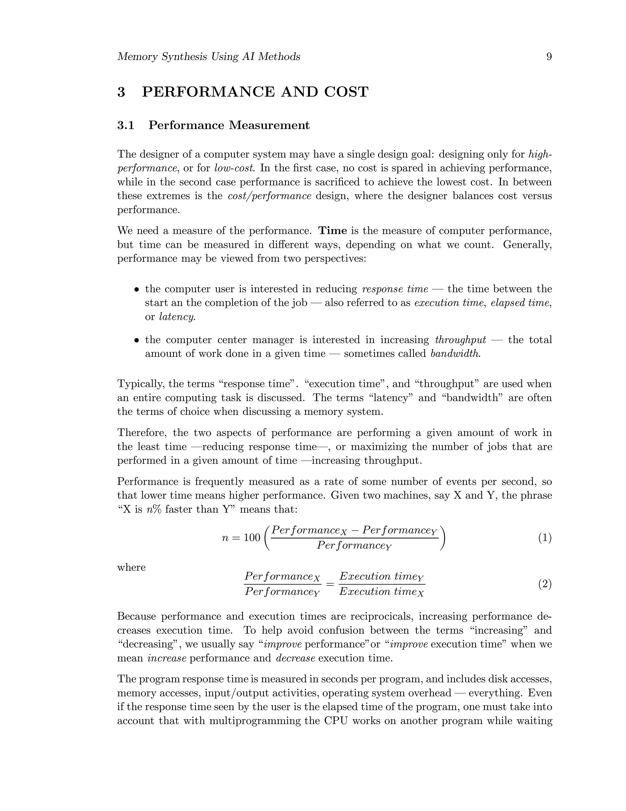 Memory Synthesis Using AI Methods 9
3 PERFORMANCE AND COST
3.1 Performance Measurement
The designer of a computer system may have a single design goal: designing only for high-
performance, or for low-cost. In the ﬁrst case, no cost is spared in achieving performance,
while in the second case performance is sacriﬁced to achieve the lowest cost. In between
these extremes is the cost/performance design, where the designer balances cost versus
performance.
We need a measure of the performance. Time is the measure of computer performance,
but time can be measured in diﬀerent ways, depending on what we count. Generally,
performance may be viewed from two perspectives:
• the computer user is interested in reducing response time — the time between the
start an the completion of the job — also referred to as execution time, elapsed time,
or latency.
• the computer center manager is interested in increasing throughput — the total
amount of work done in a given time — sometimes called bandwidth.
Typically, the terms “response time”. “execution time”, and “throughput” are used when
an entire computing task is discussed. The terms “latency” and “bandwidth” are often
the terms of choice when discussing a memory system.
Therefore, the two aspects of performance are performing a given amount of work in
the least time —reducing response time—, or maximizing the number of jobs that are
performed in a given amount of time —increasing throughput.
Performance is frequently measured as a rate of some number of events per second, so
that lower time means higher performance. Given two machines, say X and Y, the phrase
“X is n% faster than Y” means that:
n = 100
PerformanceX − PerformanceY
PerformanceY
(1)
where
PerformanceX
PerformanceY
=
Execution timeY
Execution timeX
(2)
Because performance and execution times are reciprocicals, increasing performance de-
creases execution time. To help avoid confusion between the terms “increasing” and
“decreasing”, we usually say “improve performance”or “improve execution time” when we
mean increase performance and decrease execution time.
The program response time is measured in seconds per program, and includes disk accesses,
memory accesses, input/output activities, operating system overhead — everything. Even
if the response time seen by the user is the elapsed time of the program, one must take into
account that with multiprogramming the CPU works on another program while waiting
 