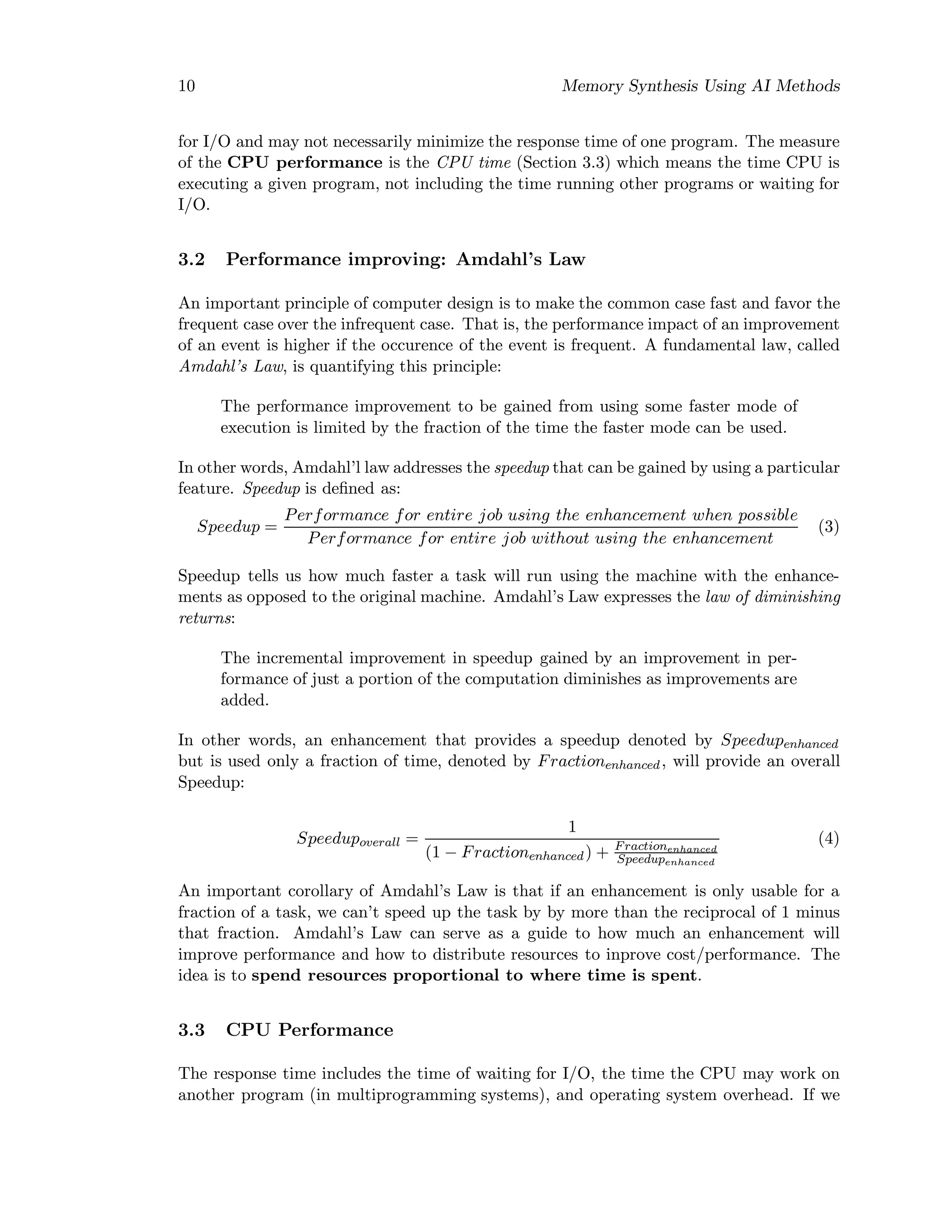 10 Memory Synthesis Using AI Methods
for I/O and may not necessarily minimize the response time of one program. The measure
of the CPU performance is the CPU time (Section 3.3) which means the time CPU is
executing a given program, not including the time running other programs or waiting for
I/O.
3.2 Performance improving: Amdahl’s Law
An important principle of computer design is to make the common case fast and favor the
frequent case over the infrequent case. That is, the performance impact of an improvement
of an event is higher if the occurence of the event is frequent. A fundamental law, called
Amdahl’s Law, is quantifying this principle:
The performance improvement to be gained from using some faster mode of
execution is limited by the fraction of the time the faster mode can be used.
In other words, Amdahl’l law addresses the speedup that can be gained by using a particular
feature. Speedup is deﬁned as:
Speedup =
Performance for entire job using the enhancement when possible
Performance for entire job without using the enhancement
(3)
Speedup tells us how much faster a task will run using the machine with the enhance-
ments as opposed to the original machine. Amdahl’s Law expresses the law of diminishing
returns:
The incremental improvement in speedup gained by an improvement in per-
formance of just a portion of the computation diminishes as improvements are
added.
In other words, an enhancement that provides a speedup denoted by Speedupenhanced
but is used only a fraction of time, denoted by Fractionenhanced, will provide an overall
Speedup:
Speedupoverall =
1
(1 − Fractionenhanced) + Fractionenhanced
Speedupenhanced
(4)
An important corollary of Amdahl’s Law is that if an enhancement is only usable for a
fraction of a task, we can’t speed up the task by by more than the reciprocal of 1 minus
that fraction. Amdahl’s Law can serve as a guide to how much an enhancement will
improve performance and how to distribute resources to inprove cost/performance. The
idea is to spend resources proportional to where time is spent.
3.3 CPU Performance
The response time includes the time of waiting for I/O, the time the CPU may work on
another program (in multiprogramming systems), and operating system overhead. If we
 