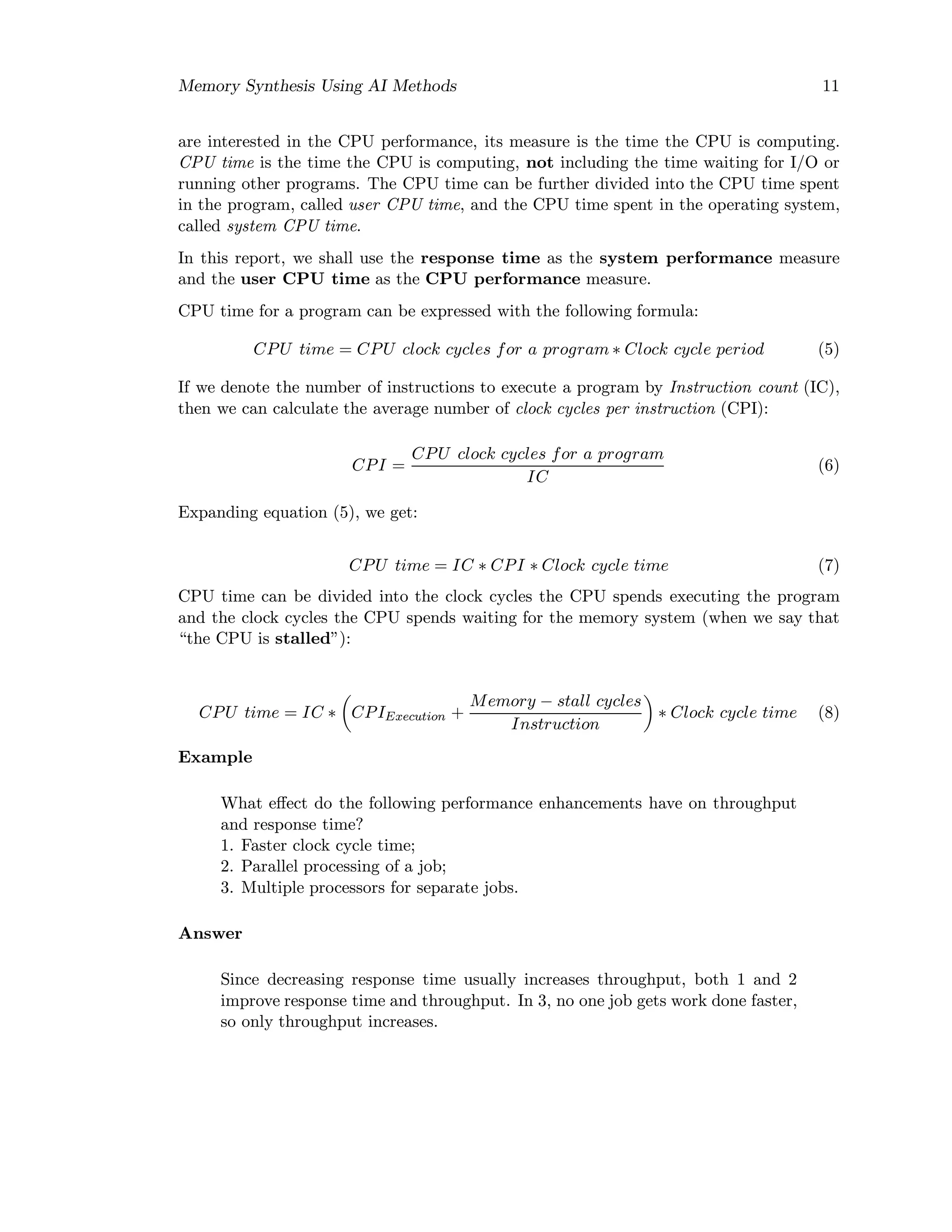 Memory Synthesis Using AI Methods 11
are interested in the CPU performance, its measure is the time the CPU is computing.
CPU time is the time the CPU is computing, not including the time waiting for I/O or
running other programs. The CPU time can be further divided into the CPU time spent
in the program, called user CPU time, and the CPU time spent in the operating system,
called system CPU time.
In this report, we shall use the response time as the system performance measure
and the user CPU time as the CPU performance measure.
CPU time for a program can be expressed with the following formula:
CPU time = CPU clock cycles for a program ∗ Clock cycle period (5)
If we denote the number of instructions to execute a program by Instruction count (IC),
then we can calculate the average number of clock cycles per instruction (CPI):
CPI =
CPU clock cycles for a program
IC
(6)
Expanding equation (5), we get:
CPU time = IC ∗ CPI ∗ Clock cycle time (7)
CPU time can be divided into the clock cycles the CPU spends executing the program
and the clock cycles the CPU spends waiting for the memory system (when we say that
“the CPU is stalled”):
CPU time = IC ∗ CPIExecution +
Memory − stall cycles
Instruction
∗ Clock cycle time (8)
Example
What eﬀect do the following performance enhancements have on throughput
and response time?
1. Faster clock cycle time;
2. Parallel processing of a job;
3. Multiple processors for separate jobs.
Answer
Since decreasing response time usually increases throughput, both 1 and 2
improve response time and throughput. In 3, no one job gets work done faster,
so only throughput increases.
 