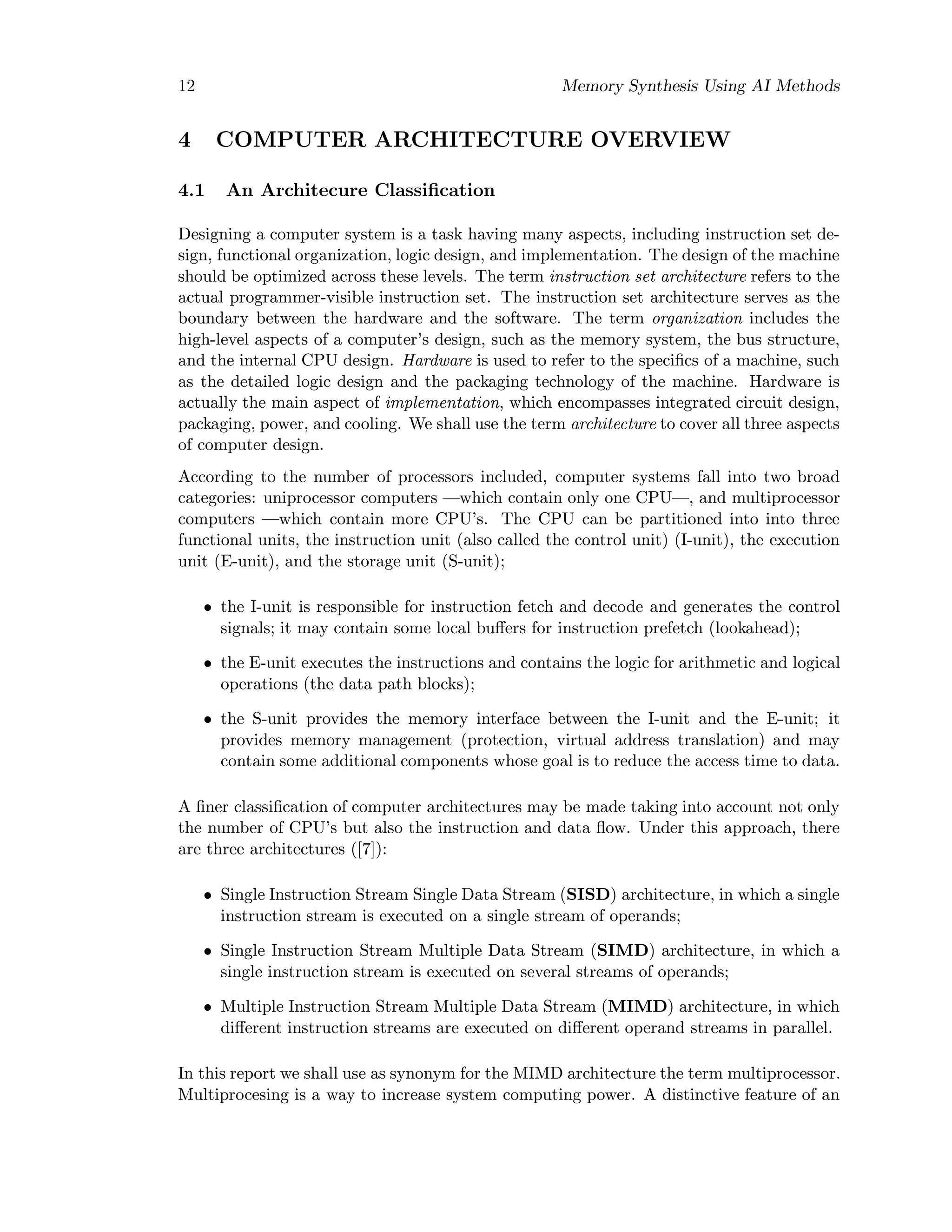 12 Memory Synthesis Using AI Methods
4 COMPUTER ARCHITECTURE OVERVIEW
4.1 An Architecure Classiﬁcation
Designing a computer system is a task having many aspects, including instruction set de-
sign, functional organization, logic design, and implementation. The design of the machine
should be optimized across these levels. The term instruction set architecture refers to the
actual programmer-visible instruction set. The instruction set architecture serves as the
boundary between the hardware and the software. The term organization includes the
high-level aspects of a computer’s design, such as the memory system, the bus structure,
and the internal CPU design. Hardware is used to refer to the speciﬁcs of a machine, such
as the detailed logic design and the packaging technology of the machine. Hardware is
actually the main aspect of implementation, which encompasses integrated circuit design,
packaging, power, and cooling. We shall use the term architecture to cover all three aspects
of computer design.
According to the number of processors included, computer systems fall into two broad
categories: uniprocessor computers —which contain only one CPU—, and multiprocessor
computers —which contain more CPU’s. The CPU can be partitioned into into three
functional units, the instruction unit (also called the control unit) (I-unit), the execution
unit (E-unit), and the storage unit (S-unit);
• the I-unit is responsible for instruction fetch and decode and generates the control
signals; it may contain some local buﬀers for instruction prefetch (lookahead);
• the E-unit executes the instructions and contains the logic for arithmetic and logical
operations (the data path blocks);
• the S-unit provides the memory interface between the I-unit and the E-unit; it
provides memory management (protection, virtual address translation) and may
contain some additional components whose goal is to reduce the access time to data.
A ﬁner classiﬁcation of computer architectures may be made taking into account not only
the number of CPU’s but also the instruction and data ﬂow. Under this approach, there
are three architectures ([7]):
• Single Instruction Stream Single Data Stream (SISD) architecture, in which a single
instruction stream is executed on a single stream of operands;
• Single Instruction Stream Multiple Data Stream (SIMD) architecture, in which a
single instruction stream is executed on several streams of operands;
• Multiple Instruction Stream Multiple Data Stream (MIMD) architecture, in which
diﬀerent instruction streams are executed on diﬀerent operand streams in parallel.
In this report we shall use as synonym for the MIMD architecture the term multiprocessor.
Multiprocesing is a way to increase system computing power. A distinctive feature of an
 