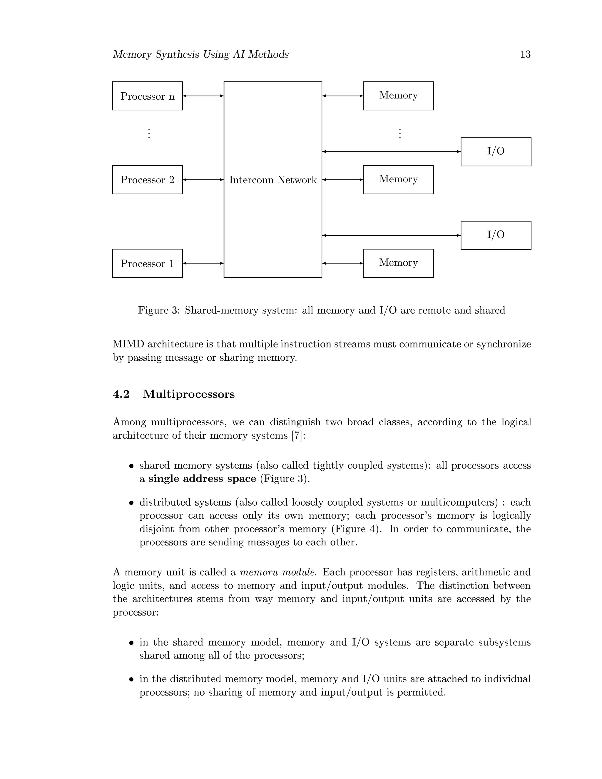 Memory Synthesis Using AI Methods 13
Processor 1
Processor 2
...
Processor n
Interconn Network
Memory
Memory
...
Memory
I/O
I/O
Figure 3: Shared-memory system: all memory and I/O are remote and shared
MIMD architecture is that multiple instruction streams must communicate or synchronize
by passing message or sharing memory.
4.2 Multiprocessors
Among multiprocessors, we can distinguish two broad classes, according to the logical
architecture of their memory systems [7]:
• shared memory systems (also called tightly coupled systems): all processors access
a single address space (Figure 3).
• distributed systems (also called loosely coupled systems or multicomputers) : each
processor can access only its own memory; each processor’s memory is logically
disjoint from other processor’s memory (Figure 4). In order to communicate, the
processors are sending messages to each other.
A memory unit is called a memoru module. Each processor has registers, arithmetic and
logic units, and access to memory and input/output modules. The distinction between
the architectures stems from way memory and input/output units are accessed by the
processor:
• in the shared memory model, memory and I/O systems are separate subsystems
shared among all of the processors;
• in the distributed memory model, memory and I/O units are attached to individual
processors; no sharing of memory and input/output is permitted.
 