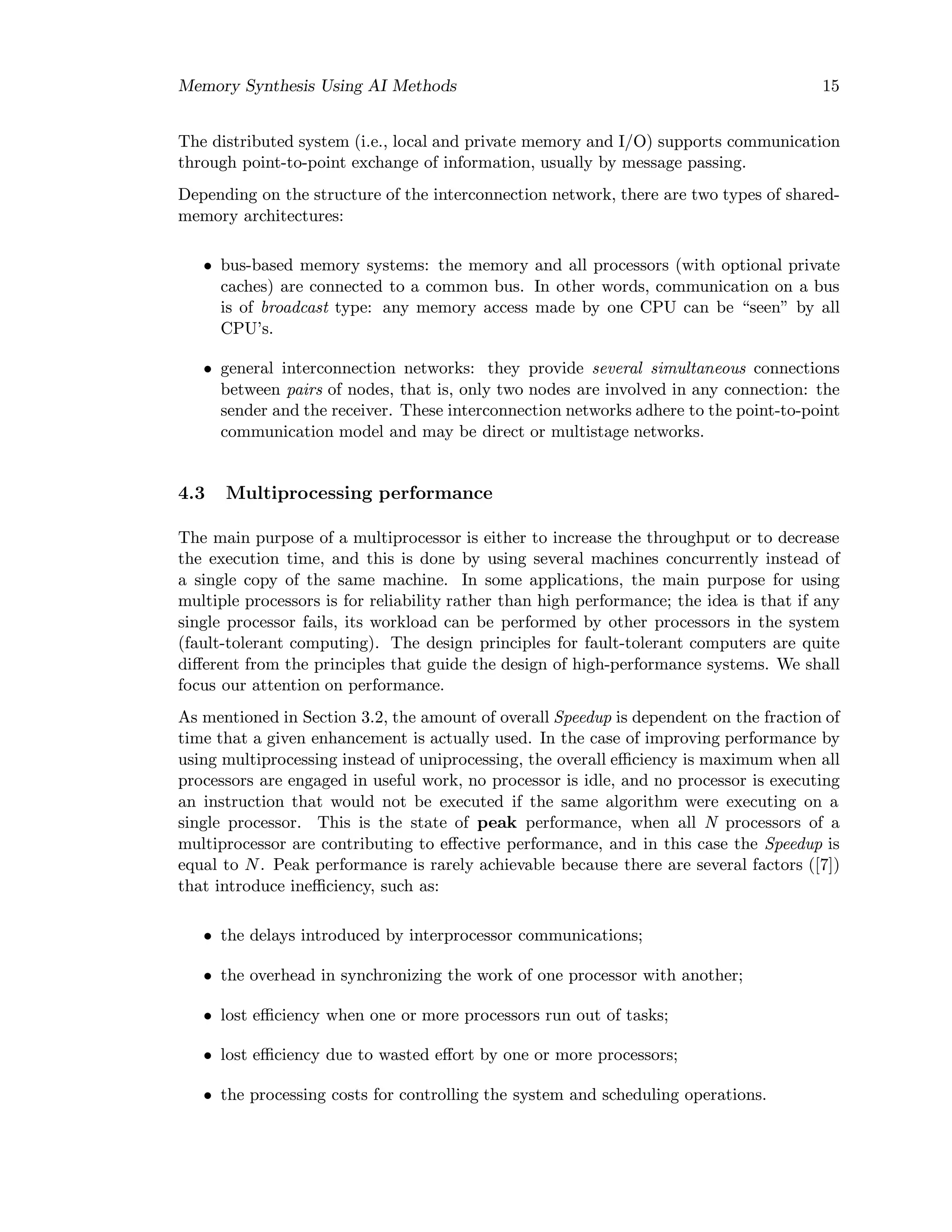Memory Synthesis Using AI Methods 15
The distributed system (i.e., local and private memory and I/O) supports communication
through point-to-point exchange of information, usually by message passing.
Depending on the structure of the interconnection network, there are two types of shared-
memory architectures:
• bus-based memory systems: the memory and all processors (with optional private
caches) are connected to a common bus. In other words, communication on a bus
is of broadcast type: any memory access made by one CPU can be “seen” by all
CPU’s.
• general interconnection networks: they provide several simultaneous connections
between pairs of nodes, that is, only two nodes are involved in any connection: the
sender and the receiver. These interconnection networks adhere to the point-to-point
communication model and may be direct or multistage networks.
4.3 Multiprocessing performance
The main purpose of a multiprocessor is either to increase the throughput or to decrease
the execution time, and this is done by using several machines concurrently instead of
a single copy of the same machine. In some applications, the main purpose for using
multiple processors is for reliability rather than high performance; the idea is that if any
single processor fails, its workload can be performed by other processors in the system
(fault-tolerant computing). The design principles for fault-tolerant computers are quite
diﬀerent from the principles that guide the design of high-performance systems. We shall
focus our attention on performance.
As mentioned in Section 3.2, the amount of overall Speedup is dependent on the fraction of
time that a given enhancement is actually used. In the case of improving performance by
using multiprocessing instead of uniprocessing, the overall eﬃciency is maximum when all
processors are engaged in useful work, no processor is idle, and no processor is executing
an instruction that would not be executed if the same algorithm were executing on a
single processor. This is the state of peak performance, when all N processors of a
multiprocessor are contributing to eﬀective performance, and in this case the Speedup is
equal to N. Peak performance is rarely achievable because there are several factors ([7])
that introduce ineﬃciency, such as:
• the delays introduced by interprocessor communications;
• the overhead in synchronizing the work of one processor with another;
• lost eﬃciency when one or more processors run out of tasks;
• lost eﬃciency due to wasted eﬀort by one or more processors;
• the processing costs for controlling the system and scheduling operations.
 