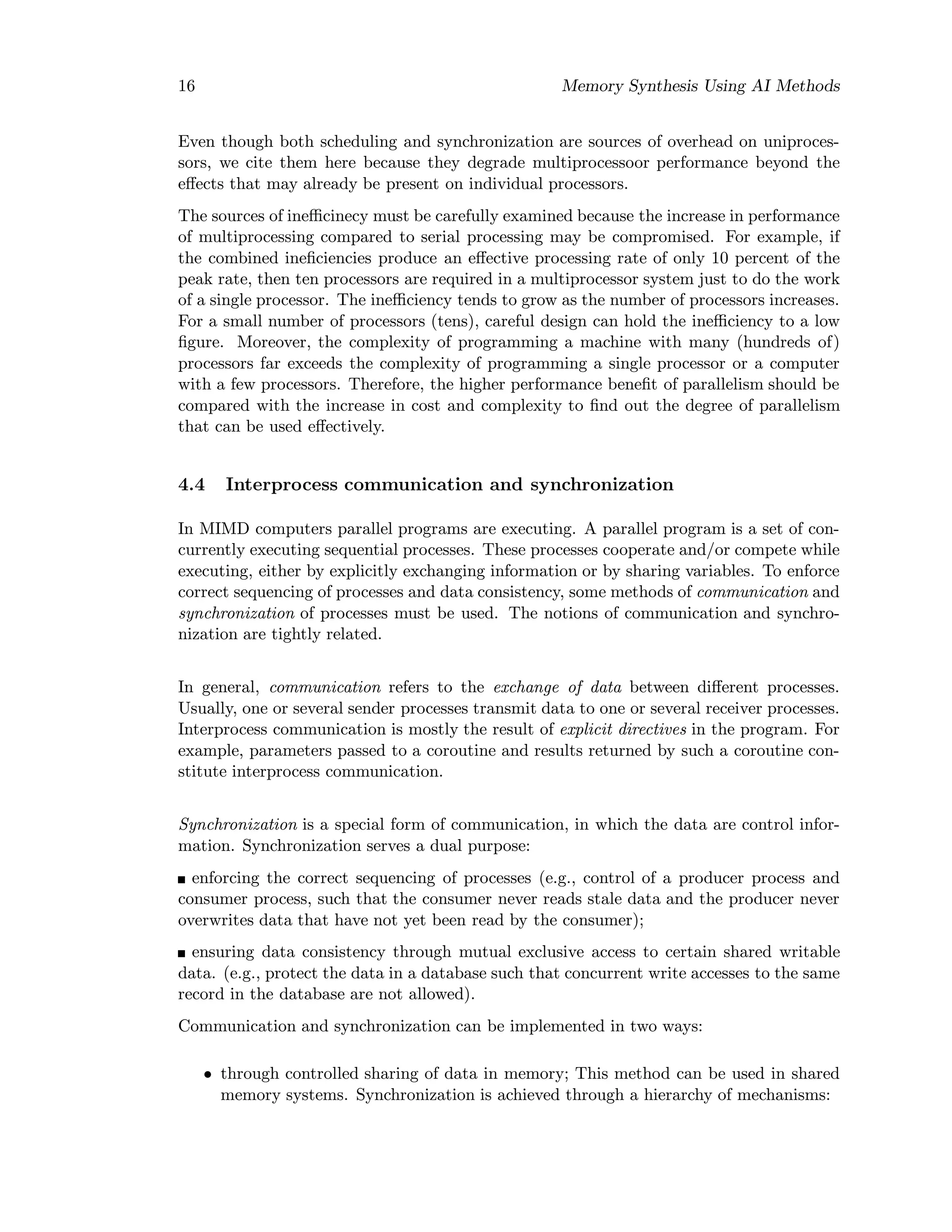 16 Memory Synthesis Using AI Methods
Even though both scheduling and synchronization are sources of overhead on uniproces-
sors, we cite them here because they degrade multiprocessoor performance beyond the
eﬀects that may already be present on individual processors.
The sources of ineﬃcinecy must be carefully examined because the increase in performance
of multiprocessing compared to serial processing may be compromised. For example, if
the combined ineﬁciencies produce an eﬀective processing rate of only 10 percent of the
peak rate, then ten processors are required in a multiprocessor system just to do the work
of a single processor. The ineﬃciency tends to grow as the number of processors increases.
For a small number of processors (tens), careful design can hold the ineﬃciency to a low
ﬁgure. Moreover, the complexity of programming a machine with many (hundreds of)
processors far exceeds the complexity of programming a single processor or a computer
with a few processors. Therefore, the higher performance beneﬁt of parallelism should be
compared with the increase in cost and complexity to ﬁnd out the degree of parallelism
that can be used eﬀectively.
4.4 Interprocess communication and synchronization
In MIMD computers parallel programs are executing. A parallel program is a set of con-
currently executing sequential processes. These processes cooperate and/or compete while
executing, either by explicitly exchanging information or by sharing variables. To enforce
correct sequencing of processes and data consistency, some methods of communication and
synchronization of processes must be used. The notions of communication and synchro-
nization are tightly related.
In general, communication refers to the exchange of data between diﬀerent processes.
Usually, one or several sender processes transmit data to one or several receiver processes.
Interprocess communication is mostly the result of explicit directives in the program. For
example, parameters passed to a coroutine and results returned by such a coroutine con-
stitute interprocess communication.
Synchronization is a special form of communication, in which the data are control infor-
mation. Synchronization serves a dual purpose:
enforcing the correct sequencing of processes (e.g., control of a producer process and
consumer process, such that the consumer never reads stale data and the producer never
overwrites data that have not yet been read by the consumer);
ensuring data consistency through mutual exclusive access to certain shared writable
data. (e.g., protect the data in a database such that concurrent write accesses to the same
record in the database are not allowed).
Communication and synchronization can be implemented in two ways:
• through controlled sharing of data in memory; This method can be used in shared
memory systems. Synchronization is achieved through a hierarchy of mechanisms:
 