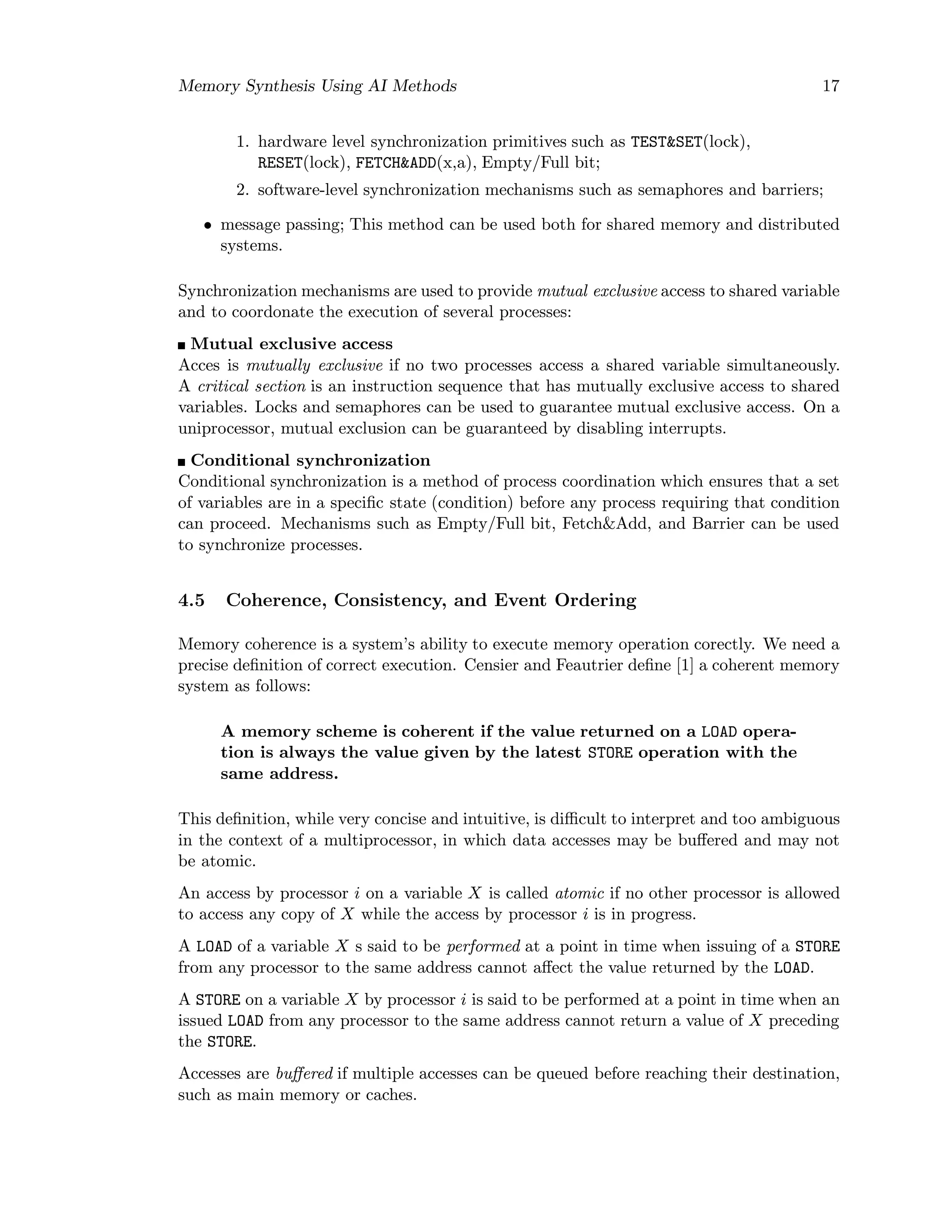 Memory Synthesis Using AI Methods 17
1. hardware level synchronization primitives such as TEST&SET(lock),
RESET(lock), FETCH&ADD(x,a), Empty/Full bit;
2. software-level synchronization mechanisms such as semaphores and barriers;
• message passing; This method can be used both for shared memory and distributed
systems.
Synchronization mechanisms are used to provide mutual exclusive access to shared variable
and to coordonate the execution of several processes:
Mutual exclusive access
Acces is mutually exclusive if no two processes access a shared variable simultaneously.
A critical section is an instruction sequence that has mutually exclusive access to shared
variables. Locks and semaphores can be used to guarantee mutual exclusive access. On a
uniprocessor, mutual exclusion can be guaranteed by disabling interrupts.
Conditional synchronization
Conditional synchronization is a method of process coordination which ensures that a set
of variables are in a speciﬁc state (condition) before any process requiring that condition
can proceed. Mechanisms such as Empty/Full bit, Fetch&Add, and Barrier can be used
to synchronize processes.
4.5 Coherence, Consistency, and Event Ordering
Memory coherence is a system’s ability to execute memory operation corectly. We need a
precise deﬁnition of correct execution. Censier and Feautrier deﬁne [1] a coherent memory
system as follows:
A memory scheme is coherent if the value returned on a LOAD opera-
tion is always the value given by the latest STORE operation with the
same address.
This deﬁnition, while very concise and intuitive, is diﬃcult to interpret and too ambiguous
in the context of a multiprocessor, in which data accesses may be buﬀered and may not
be atomic.
An access by processor i on a variable X is called atomic if no other processor is allowed
to access any copy of X while the access by processor i is in progress.
A LOAD of a variable X s said to be performed at a point in time when issuing of a STORE
from any processor to the same address cannot aﬀect the value returned by the LOAD.
A STORE on a variable X by processor i is said to be performed at a point in time when an
issued LOAD from any processor to the same address cannot return a value of X preceding
the STORE.
Accesses are buﬀered if multiple accesses can be queued before reaching their destination,
such as main memory or caches.
 