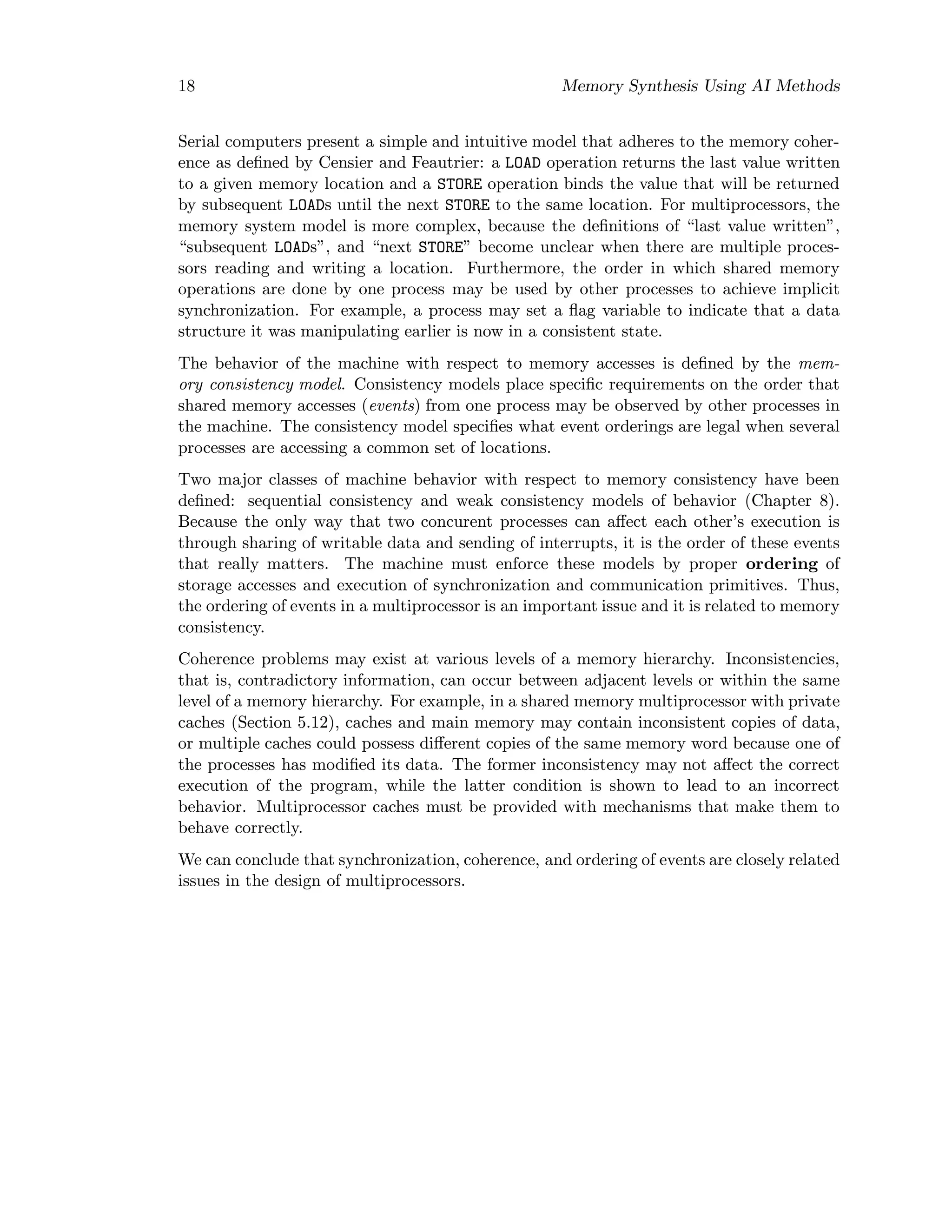 18 Memory Synthesis Using AI Methods
Serial computers present a simple and intuitive model that adheres to the memory coher-
ence as deﬁned by Censier and Feautrier: a LOAD operation returns the last value written
to a given memory location and a STORE operation binds the value that will be returned
by subsequent LOADs until the next STORE to the same location. For multiprocessors, the
memory system model is more complex, because the deﬁnitions of “last value written”,
“subsequent LOADs”, and “next STORE” become unclear when there are multiple proces-
sors reading and writing a location. Furthermore, the order in which shared memory
operations are done by one process may be used by other processes to achieve implicit
synchronization. For example, a process may set a ﬂag variable to indicate that a data
structure it was manipulating earlier is now in a consistent state.
The behavior of the machine with respect to memory accesses is deﬁned by the mem-
ory consistency model. Consistency models place speciﬁc requirements on the order that
shared memory accesses (events) from one process may be observed by other processes in
the machine. The consistency model speciﬁes what event orderings are legal when several
processes are accessing a common set of locations.
Two major classes of machine behavior with respect to memory consistency have been
deﬁned: sequential consistency and weak consistency models of behavior (Chapter 8).
Because the only way that two concurent processes can aﬀect each other’s execution is
through sharing of writable data and sending of interrupts, it is the order of these events
that really matters. The machine must enforce these models by proper ordering of
storage accesses and execution of synchronization and communication primitives. Thus,
the ordering of events in a multiprocessor is an important issue and it is related to memory
consistency.
Coherence problems may exist at various levels of a memory hierarchy. Inconsistencies,
that is, contradictory information, can occur between adjacent levels or within the same
level of a memory hierarchy. For example, in a shared memory multiprocessor with private
caches (Section 5.12), caches and main memory may contain inconsistent copies of data,
or multiple caches could possess diﬀerent copies of the same memory word because one of
the processes has modiﬁed its data. The former inconsistency may not aﬀect the correct
execution of the program, while the latter condition is shown to lead to an incorrect
behavior. Multiprocessor caches must be provided with mechanisms that make them to
behave correctly.
We can conclude that synchronization, coherence, and ordering of events are closely related
issues in the design of multiprocessors.
 