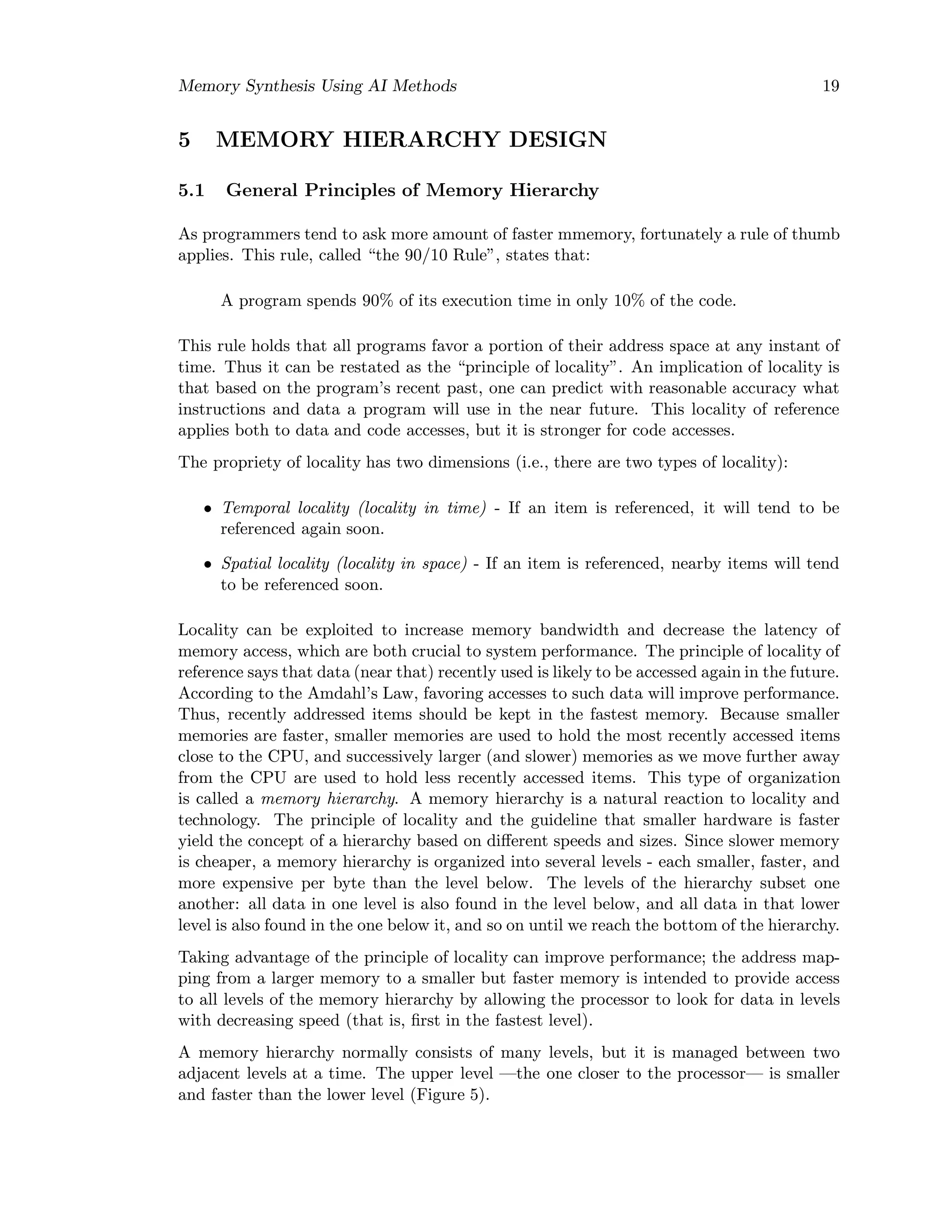 Memory Synthesis Using AI Methods 19
5 MEMORY HIERARCHY DESIGN
5.1 General Principles of Memory Hierarchy
As programmers tend to ask more amount of faster mmemory, fortunately a rule of thumb
applies. This rule, called “the 90/10 Rule”, states that:
A program spends 90% of its execution time in only 10% of the code.
This rule holds that all programs favor a portion of their address space at any instant of
time. Thus it can be restated as the “principle of locality”. An implication of locality is
that based on the program’s recent past, one can predict with reasonable accuracy what
instructions and data a program will use in the near future. This locality of reference
applies both to data and code accesses, but it is stronger for code accesses.
The propriety of locality has two dimensions (i.e., there are two types of locality):
• Temporal locality (locality in time) - If an item is referenced, it will tend to be
referenced again soon.
• Spatial locality (locality in space) - If an item is referenced, nearby items will tend
to be referenced soon.
Locality can be exploited to increase memory bandwidth and decrease the latency of
memory access, which are both crucial to system performance. The principle of locality of
reference says that data (near that) recently used is likely to be accessed again in the future.
According to the Amdahl’s Law, favoring accesses to such data will improve performance.
Thus, recently addressed items should be kept in the fastest memory. Because smaller
memories are faster, smaller memories are used to hold the most recently accessed items
close to the CPU, and successively larger (and slower) memories as we move further away
from the CPU are used to hold less recently accessed items. This type of organization
is called a memory hierarchy. A memory hierarchy is a natural reaction to locality and
technology. The principle of locality and the guideline that smaller hardware is faster
yield the concept of a hierarchy based on diﬀerent speeds and sizes. Since slower memory
is cheaper, a memory hierarchy is organized into several levels - each smaller, faster, and
more expensive per byte than the level below. The levels of the hierarchy subset one
another: all data in one level is also found in the level below, and all data in that lower
level is also found in the one below it, and so on until we reach the bottom of the hierarchy.
Taking advantage of the principle of locality can improve performance; the address map-
ping from a larger memory to a smaller but faster memory is intended to provide access
to all levels of the memory hierarchy by allowing the processor to look for data in levels
with decreasing speed (that is, ﬁrst in the fastest level).
A memory hierarchy normally consists of many levels, but it is managed between two
adjacent levels at a time. The upper level —the one closer to the processor— is smaller
and faster than the lower level (Figure 5).
 