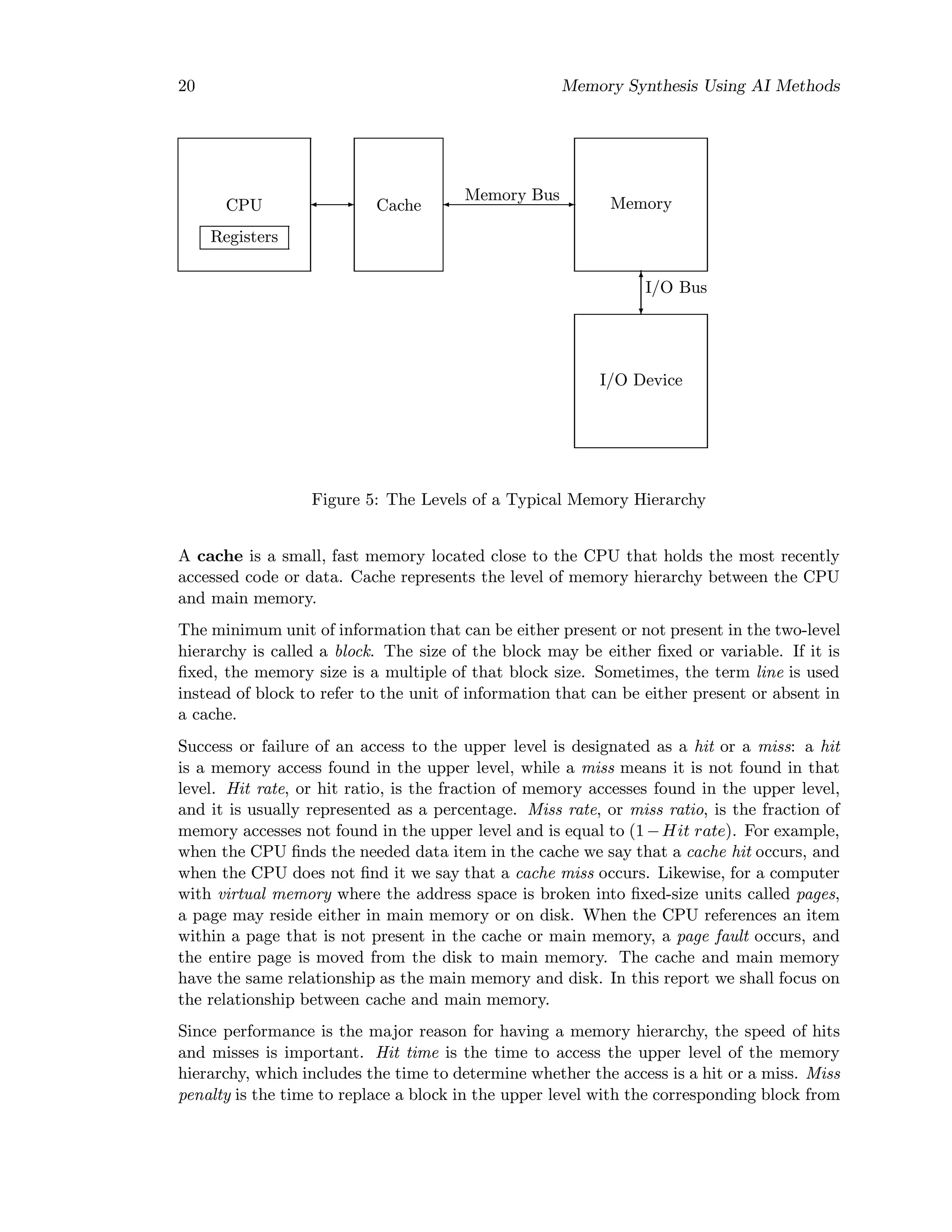 20 Memory Synthesis Using AI Methods
CPU
Registers
Cache
Memory Bus
Memory
I/O Bus
I/O Device
Figure 5: The Levels of a Typical Memory Hierarchy
A cache is a small, fast memory located close to the CPU that holds the most recently
accessed code or data. Cache represents the level of memory hierarchy between the CPU
and main memory.
The minimum unit of information that can be either present or not present in the two-level
hierarchy is called a block. The size of the block may be either ﬁxed or variable. If it is
ﬁxed, the memory size is a multiple of that block size. Sometimes, the term line is used
instead of block to refer to the unit of information that can be either present or absent in
a cache.
Success or failure of an access to the upper level is designated as a hit or a miss: a hit
is a memory access found in the upper level, while a miss means it is not found in that
level. Hit rate, or hit ratio, is the fraction of memory accesses found in the upper level,
and it is usually represented as a percentage. Miss rate, or miss ratio, is the fraction of
memory accesses not found in the upper level and is equal to (1−Hit rate). For example,
when the CPU ﬁnds the needed data item in the cache we say that a cache hit occurs, and
when the CPU does not ﬁnd it we say that a cache miss occurs. Likewise, for a computer
with virtual memory where the address space is broken into ﬁxed-size units called pages,
a page may reside either in main memory or on disk. When the CPU references an item
within a page that is not present in the cache or main memory, a page fault occurs, and
the entire page is moved from the disk to main memory. The cache and main memory
have the same relationship as the main memory and disk. In this report we shall focus on
the relationship between cache and main memory.
Since performance is the major reason for having a memory hierarchy, the speed of hits
and misses is important. Hit time is the time to access the upper level of the memory
hierarchy, which includes the time to determine whether the access is a hit or a miss. Miss
penalty is the time to replace a block in the upper level with the corresponding block from
 