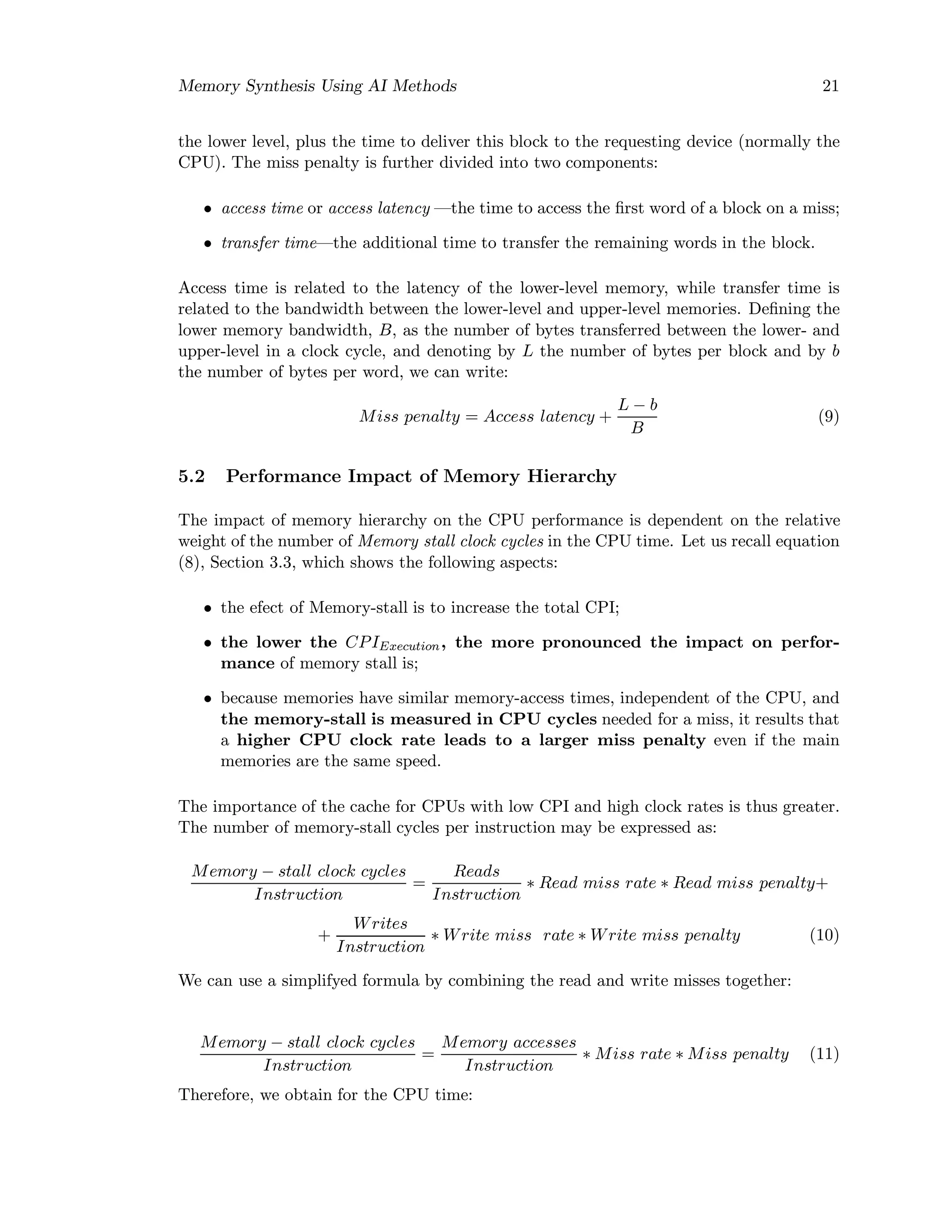 Memory Synthesis Using AI Methods 21
the lower level, plus the time to deliver this block to the requesting device (normally the
CPU). The miss penalty is further divided into two components:
• access time or access latency —the time to access the ﬁrst word of a block on a miss;
• transfer time—the additional time to transfer the remaining words in the block.
Access time is related to the latency of the lower-level memory, while transfer time is
related to the bandwidth between the lower-level and upper-level memories. Deﬁning the
lower memory bandwidth, B, as the number of bytes transferred between the lower- and
upper-level in a clock cycle, and denoting by L the number of bytes per block and by b
the number of bytes per word, we can write:
Miss penalty = Access latency +
L − b
B
(9)
5.2 Performance Impact of Memory Hierarchy
The impact of memory hierarchy on the CPU performance is dependent on the relative
weight of the number of Memory stall clock cycles in the CPU time. Let us recall equation
(8), Section 3.3, which shows the following aspects:
• the efect of Memory-stall is to increase the total CPI;
• the lower the CPIExecution, the more pronounced the impact on perfor-
mance of memory stall is;
• because memories have similar memory-access times, independent of the CPU, and
the memory-stall is measured in CPU cycles needed for a miss, it results that
a higher CPU clock rate leads to a larger miss penalty even if the main
memories are the same speed.
The importance of the cache for CPUs with low CPI and high clock rates is thus greater.
The number of memory-stall cycles per instruction may be expressed as:
Memory − stall clock cycles
Instruction
=
Reads
Instruction
∗ Read miss rate ∗ Read miss penalty+
+
Writes
Instruction
∗ Write miss rate ∗ Write miss penalty (10)
We can use a simplifyed formula by combining the read and write misses together:
Memory − stall clock cycles
Instruction
=
Memory accesses
Instruction
∗ Miss rate ∗ Miss penalty (11)
Therefore, we obtain for the CPU time:
 
