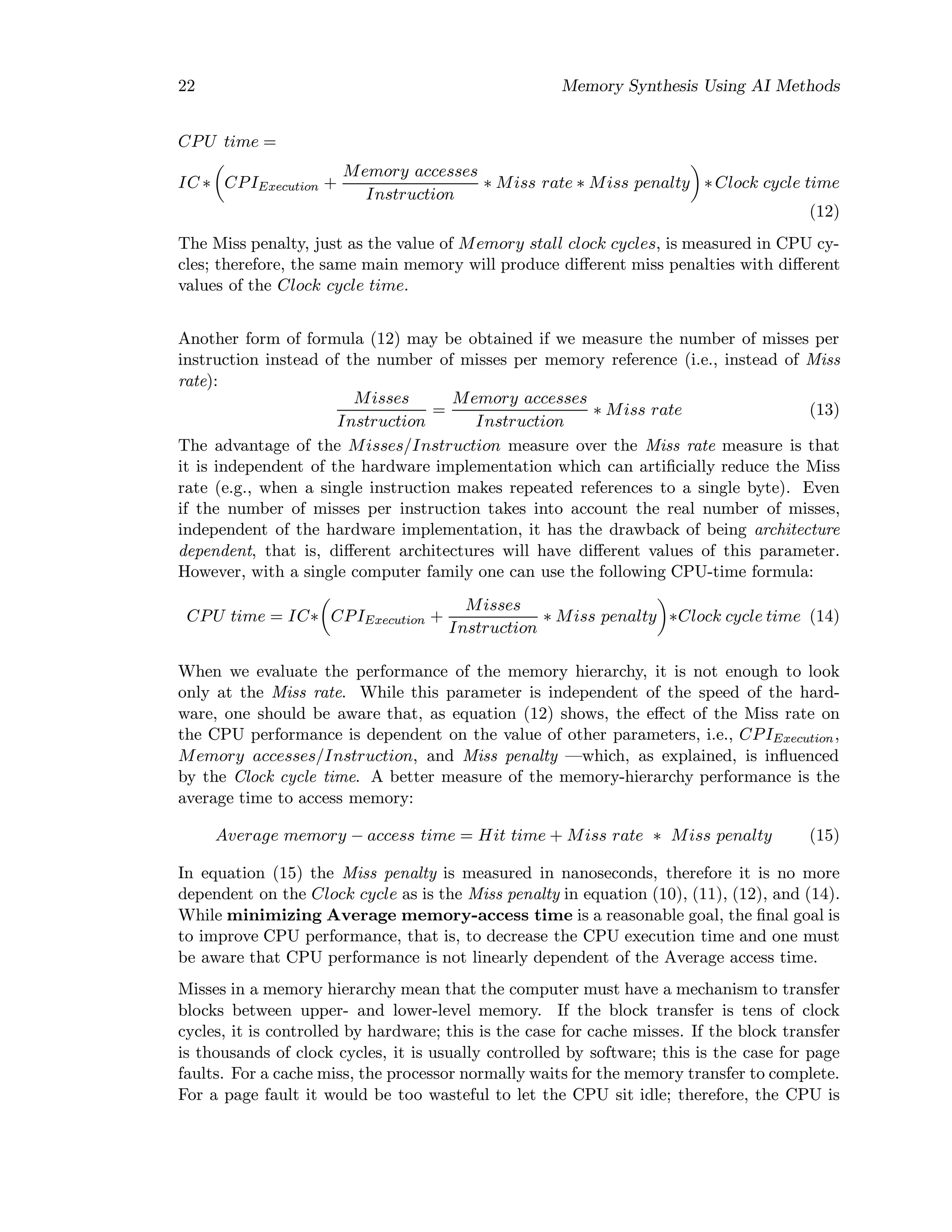 22 Memory Synthesis Using AI Methods
CPU time =
IC ∗ CPIExecution +
Memory accesses
Instruction
∗ Miss rate ∗ Miss penalty ∗Clock cycle time
(12)
The Miss penalty, just as the value of Memory stall clock cycles, is measured in CPU cy-
cles; therefore, the same main memory will produce diﬀerent miss penalties with diﬀerent
values of the Clock cycle time.
Another form of formula (12) may be obtained if we measure the number of misses per
instruction instead of the number of misses per memory reference (i.e., instead of Miss
rate):
Misses
Instruction
=
Memory accesses
Instruction
∗ Miss rate (13)
The advantage of the Misses/Instruction measure over the Miss rate measure is that
it is independent of the hardware implementation which can artiﬁcially reduce the Miss
rate (e.g., when a single instruction makes repeated references to a single byte). Even
if the number of misses per instruction takes into account the real number of misses,
independent of the hardware implementation, it has the drawback of being architecture
dependent, that is, diﬀerent architectures will have diﬀerent values of this parameter.
However, with a single computer family one can use the following CPU-time formula:
CPU time = IC∗ CPIExecution +
Misses
Instruction
∗ Miss penalty ∗Clock cycle time (14)
When we evaluate the performance of the memory hierarchy, it is not enough to look
only at the Miss rate. While this parameter is independent of the speed of the hard-
ware, one should be aware that, as equation (12) shows, the eﬀect of the Miss rate on
the CPU performance is dependent on the value of other parameters, i.e., CPIExecution,
Memory accesses/Instruction, and Miss penalty —which, as explained, is inﬂuenced
by the Clock cycle time. A better measure of the memory-hierarchy performance is the
average time to access memory:
Average memory − access time = Hit time + Miss rate ∗ Miss penalty (15)
In equation (15) the Miss penalty is measured in nanoseconds, therefore it is no more
dependent on the Clock cycle as is the Miss penalty in equation (10), (11), (12), and (14).
While minimizing Average memory-access time is a reasonable goal, the ﬁnal goal is
to improve CPU performance, that is, to decrease the CPU execution time and one must
be aware that CPU performance is not linearly dependent of the Average access time.
Misses in a memory hierarchy mean that the computer must have a mechanism to transfer
blocks between upper- and lower-level memory. If the block transfer is tens of clock
cycles, it is controlled by hardware; this is the case for cache misses. If the block transfer
is thousands of clock cycles, it is usually controlled by software; this is the case for page
faults. For a cache miss, the processor normally waits for the memory transfer to complete.
For a page fault it would be too wasteful to let the CPU sit idle; therefore, the CPU is
 