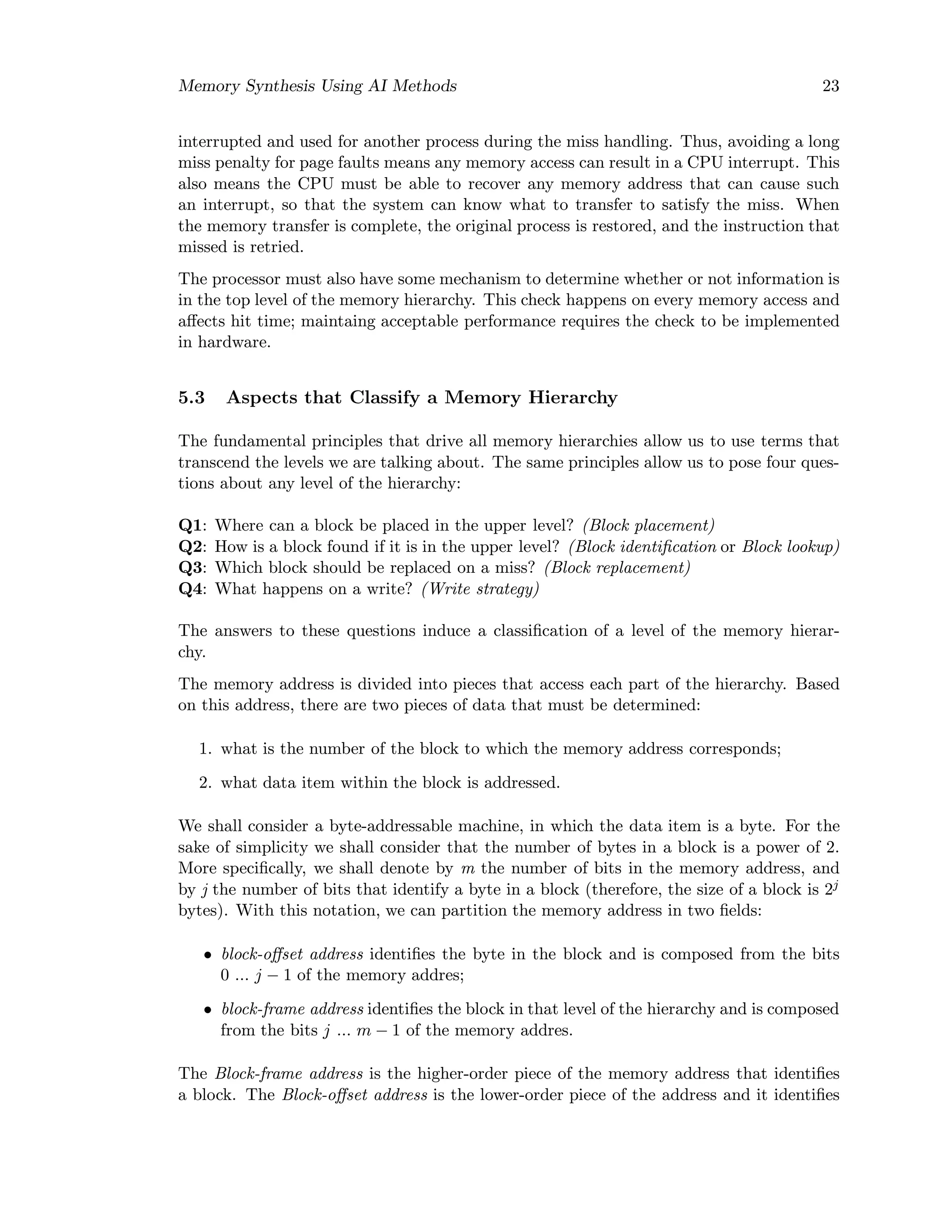 Memory Synthesis Using AI Methods 23
interrupted and used for another process during the miss handling. Thus, avoiding a long
miss penalty for page faults means any memory access can result in a CPU interrupt. This
also means the CPU must be able to recover any memory address that can cause such
an interrupt, so that the system can know what to transfer to satisfy the miss. When
the memory transfer is complete, the original process is restored, and the instruction that
missed is retried.
The processor must also have some mechanism to determine whether or not information is
in the top level of the memory hierarchy. This check happens on every memory access and
aﬀects hit time; maintaing acceptable performance requires the check to be implemented
in hardware.
5.3 Aspects that Classify a Memory Hierarchy
The fundamental principles that drive all memory hierarchies allow us to use terms that
transcend the levels we are talking about. The same principles allow us to pose four ques-
tions about any level of the hierarchy:
Q1: Where can a block be placed in the upper level? (Block placement)
Q2: How is a block found if it is in the upper level? (Block identiﬁcation or Block lookup)
Q3: Which block should be replaced on a miss? (Block replacement)
Q4: What happens on a write? (Write strategy)
The answers to these questions induce a classiﬁcation of a level of the memory hierar-
chy.
The memory address is divided into pieces that access each part of the hierarchy. Based
on this address, there are two pieces of data that must be determined:
1. what is the number of the block to which the memory address corresponds;
2. what data item within the block is addressed.
We shall consider a byte-addressable machine, in which the data item is a byte. For the
sake of simplicity we shall consider that the number of bytes in a block is a power of 2.
More speciﬁcally, we shall denote by m the number of bits in the memory address, and
by j the number of bits that identify a byte in a block (therefore, the size of a block is 2j
bytes). With this notation, we can partition the memory address in two ﬁelds:
• block-oﬀset address identiﬁes the byte in the block and is composed from the bits
0 ... j − 1 of the memory addres;
• block-frame address identiﬁes the block in that level of the hierarchy and is composed
from the bits j ... m − 1 of the memory addres.
The Block-frame address is the higher-order piece of the memory address that identiﬁes
a block. The Block-oﬀset address is the lower-order piece of the address and it identiﬁes
 