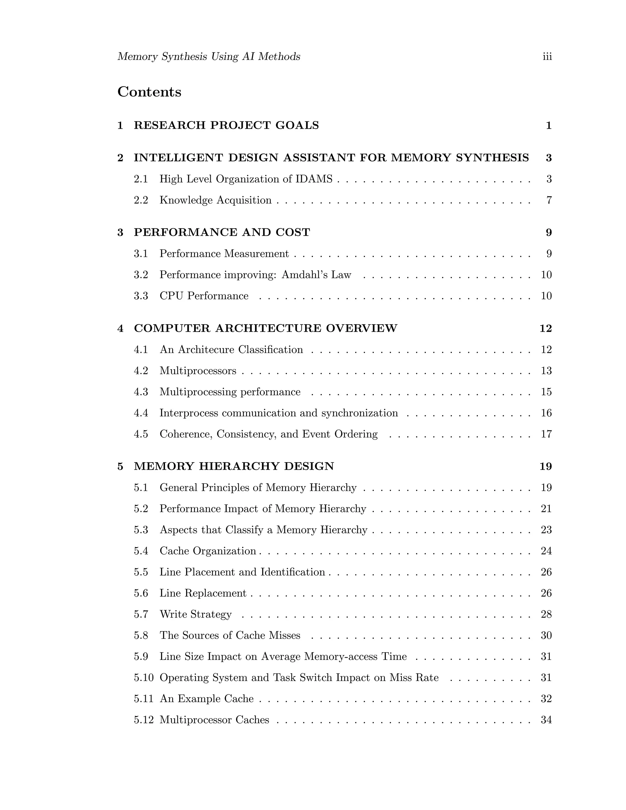 Memory Synthesis Using AI Methods iii
Contents
1 RESEARCH PROJECT GOALS 1
2 INTELLIGENT DESIGN ASSISTANT FOR MEMORY SYNTHESIS 3
2.1 High Level Organization of IDAMS . . . . . . . . . . . . . . . . . . . . . . . 3
2.2 Knowledge Acquisition . . . . . . . . . . . . . . . . . . . . . . . . . . . . . . 7
3 PERFORMANCE AND COST 9
3.1 Performance Measurement . . . . . . . . . . . . . . . . . . . . . . . . . . . . 9
3.2 Performance improving: Amdahl’s Law . . . . . . . . . . . . . . . . . . . . 10
3.3 CPU Performance . . . . . . . . . . . . . . . . . . . . . . . . . . . . . . . . 10
4 COMPUTER ARCHITECTURE OVERVIEW 12
4.1 An Architecure Classiﬁcation . . . . . . . . . . . . . . . . . . . . . . . . . . 12
4.2 Multiprocessors . . . . . . . . . . . . . . . . . . . . . . . . . . . . . . . . . . 13
4.3 Multiprocessing performance . . . . . . . . . . . . . . . . . . . . . . . . . . 15
4.4 Interprocess communication and synchronization . . . . . . . . . . . . . . . 16
4.5 Coherence, Consistency, and Event Ordering . . . . . . . . . . . . . . . . . 17
5 MEMORY HIERARCHY DESIGN 19
5.1 General Principles of Memory Hierarchy . . . . . . . . . . . . . . . . . . . . 19
5.2 Performance Impact of Memory Hierarchy . . . . . . . . . . . . . . . . . . . 21
5.3 Aspects that Classify a Memory Hierarchy . . . . . . . . . . . . . . . . . . . 23
5.4 Cache Organization . . . . . . . . . . . . . . . . . . . . . . . . . . . . . . . . 24
5.5 Line Placement and Identiﬁcation . . . . . . . . . . . . . . . . . . . . . . . . 26
5.6 Line Replacement . . . . . . . . . . . . . . . . . . . . . . . . . . . . . . . . . 26
5.7 Write Strategy . . . . . . . . . . . . . . . . . . . . . . . . . . . . . . . . . . 28
5.8 The Sources of Cache Misses . . . . . . . . . . . . . . . . . . . . . . . . . . 30
5.9 Line Size Impact on Average Memory-access Time . . . . . . . . . . . . . . 31
5.10 Operating System and Task Switch Impact on Miss Rate . . . . . . . . . . 31
5.11 An Example Cache . . . . . . . . . . . . . . . . . . . . . . . . . . . . . . . . 32
5.12 Multiprocessor Caches . . . . . . . . . . . . . . . . . . . . . . . . . . . . . . 34
 