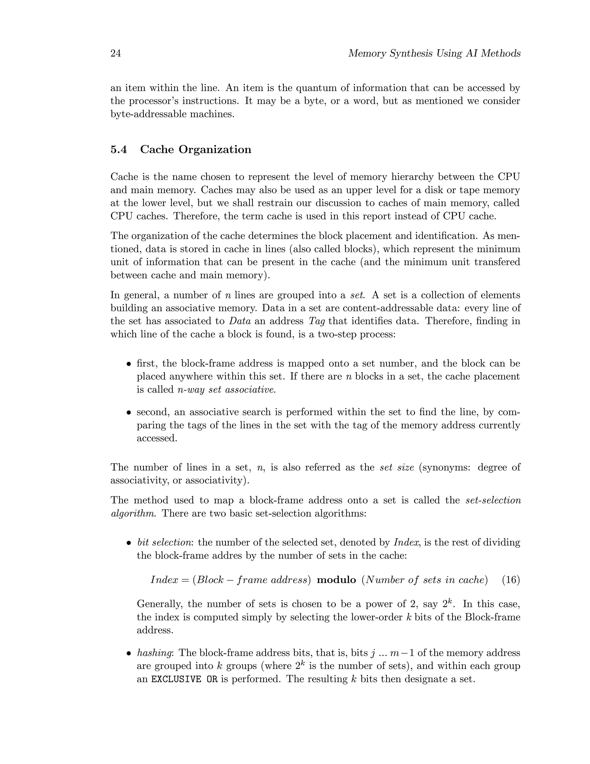 24 Memory Synthesis Using AI Methods
an item within the line. An item is the quantum of information that can be accessed by
the processor’s instructions. It may be a byte, or a word, but as mentioned we consider
byte-addressable machines.
5.4 Cache Organization
Cache is the name chosen to represent the level of memory hierarchy between the CPU
and main memory. Caches may also be used as an upper level for a disk or tape memory
at the lower level, but we shall restrain our discussion to caches of main memory, called
CPU caches. Therefore, the term cache is used in this report instead of CPU cache.
The organization of the cache determines the block placement and identiﬁcation. As men-
tioned, data is stored in cache in lines (also called blocks), which represent the minimum
unit of information that can be present in the cache (and the minimum unit transfered
between cache and main memory).
In general, a number of n lines are grouped into a set. A set is a collection of elements
building an associative memory. Data in a set are content-addressable data: every line of
the set has associated to Data an address Tag that identiﬁes data. Therefore, ﬁnding in
which line of the cache a block is found, is a two-step process:
• ﬁrst, the block-frame address is mapped onto a set number, and the block can be
placed anywhere within this set. If there are n blocks in a set, the cache placement
is called n-way set associative.
• second, an associative search is performed within the set to ﬁnd the line, by com-
paring the tags of the lines in the set with the tag of the memory address currently
accessed.
The number of lines in a set, n, is also referred as the set size (synonyms: degree of
associativity, or associativity).
The method used to map a block-frame address onto a set is called the set-selection
algorithm. There are two basic set-selection algorithms:
• bit selection: the number of the selected set, denoted by Index, is the rest of dividing
the block-frame addres by the number of sets in the cache:
Index = (Block − frame address) modulo (Number of sets in cache) (16)
Generally, the number of sets is chosen to be a power of 2, say 2k. In this case,
the index is computed simply by selecting the lower-order k bits of the Block-frame
address.
• hashing: The block-frame address bits, that is, bits j ... m−1 of the memory address
are grouped into k groups (where 2k is the number of sets), and within each group
an EXCLUSIVE OR is performed. The resulting k bits then designate a set.
 